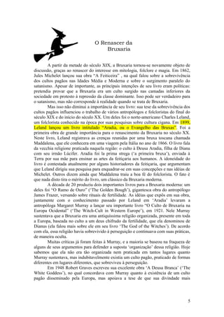 O Renascer da
Bruxaria
A partir da metade do século XIX, a Bruxaria tornou-se novamente objeto de
discussão, graças ao renascer do interesse em mitologia, folclore e magia. Em 1862,
Jules Michelet lançou sua obra “A Feiticeira” , na qual falou sobre a sobrevivência
dos cultos pagãos nas Idades Média e Moderna e sobre o surgimento paralelo do
satanismo. Apesar de importante, as principais intenções de seu livro eram políticas:
pretendia provar que a Bruxaria era um culto surgido nas camadas inferiores da
sociedade em protesto à repressão da classe dominante. Isso pode ser verdadeiro para
o satanismo, mas não corresponde à realidade quando se trata de Bruxaria.
Mas isso não diminui a importância de seu livro: sua tese da sobrevivência dos
cultos pagãos influenciou o trabalho de vários antropólogos e folcloristas do final do
século XIX e do início do século XX. Um deles foi o norte-americano Charles Leland,
um folclorista conhecido na época por suas pesquisas sobre cultura cigana. Em 1899,
Leland lançou um livro intitulado “Aradia, ou o Evangelho das Bruxas”. Foi a
primeira obra de grande importância para o renascimento da Bruxaria no século XX.
Neste livro, Leland registrava as crenças reunidas por uma bruxa toscana chamada
Maddalena, que ele conhecera em uma viagem pela Itália no ano de 1866. O livro fala
da vecchia religione praticada naquela região: o culto à Deusa Aradia, filha de Diana
com seu irmão Lúcifer. Aradia foi la prima strega (‘a primeira bruxa’), enviada à
Terra por sua mãe para ensinar as artes da feitiçaria aos humanos. A idoneidade do
livro é contestada atualmente por alguns historiadores da feitiçaria, que argumentam
que Leland dirigiu sua pesquisa para enquadrar-se em suas concepções e nas idéias de
Michelet. Outros dizem ainda que Maddalena traiu a boa fé do folclorista. O fato é
que nada disto tira o mérito do livro, um clássico da Bruxaria moderna.
A década de 20 produziu dois importantes livros para a Bruxaria moderna: um
deles foi “O Ramo de Ouro” (‘The Golden Bough’), gigantesca obra do antropólogo
James Frazer, versando sobre rituais de fertilidade. As idéias que expôs em sua obra,
juntamente com o conhecimento passado por Leland em ‘Aradia’ levaram a
antropóloga Margaret Murray a lançar seu importante livro “O Culto de Bruxaria na
Europa Ocidental” (‘The Witch-Cult in Western Europe’), em 1921. Nele Murray
sustentava que a Bruxaria era uma antiquíssima religião organizada, presente em toda
a Europa, baseada no culto a um deus chifrudo da fertilidade, que ela denominou de
Dianus (ela falou mais sobre ele em seu livro ‘The God of the Witches’). De acordo
com ela, essa religião havia sobrevivido à perseguição e continuava com suas práticas,
de maneira oculta.
Muitas críticas já foram feitas à Murray, e a maioria se baseou na fraqueza de
alguns de seus argumentos para defender a suposta ‘organização’ dessa religião. Hoje
sabemos que ela não era tão organizada nem praticada em tantos lugares quanto
Murray sustentava, mas indubitavelmente existia um culto pagão, praticado de formas
diferentes em lugares diferentes, que sobreviveu à perseguição.
Em 1948 Robert Graves escreveu sua excelente obra ‘A Deusa Branca’ (‘The
White Goddess’), no qual concordava com Murray quanto à existência de um culto
pagão disseminado pela Europa, mas apoiava a tese de que sua divindade mais
5
 