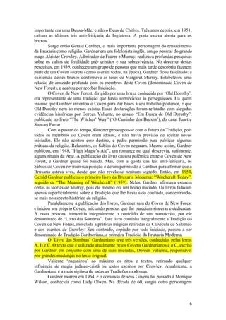 importante era uma Deusa-Mãe, e não o Deus de Chifres. Três anos depois, em 1951,
caíram as últimas leis anti-feitiçaria da Inglaterra. A porta estava aberta para os
bruxos.
Surge então Gerald Gardner, o mais importante personagem do renascimento
da Bruxaria como religião. Gardner era um folclorista inglês, amigo pessoal do grande
mago Aleister Crowley. Admirador de Frazer e Murray, realizava profundas pesquisas
sobre os cultos de fertilidade pré- cristãos e sua sobrevivência. No decorrer destas
pesquisas, em 1939, conheceu um grupo de pessoas que mais tarde descobriu fazerem
parte de um Coven secreto (como o eram todos, na época). Gardner ficou fascinado: a
existência destes bruxos confirmava as teses de Margaret Murray. Estabeleceu uma
relação de amizade profunda com os membros deste Coven (denominado Coven de
New Forest), e acabou por receber Iniciação.
O Coven de New Forest, dirigido por uma bruxa conhecida por ‘Old Dorothy’,
era representante de uma tradição que havia sobrevivido às perseguições. Há quem
insinue que Gardner inventou o Coven para dar bases à seu trabalho posterior, e que
Old Dorothy nem ao menos existiu. Essas declarações foram refutadas com alegadas
evidências históricas por Doreen Valiente, no ensaio “Em Busca de Old Dorothy”,
publicado no livro “The Witches’ Way” (‘O Caminho dos Bruxos’), do casal Janet e
Stewart Farrar.
Com o passar do tempo, Gardner preocupou-se com o futuro da Tradição, pois
todos os membros do Coven eram idosos, e não havia previsão de aceitar novos
iniciados. Ele não aceitou esse destino, e pediu permissão para publicar algumas
práticas da religião. Relutantes, os Sábios do Coven negaram. Mesmo assim, Gardner
publicou, em 1948, “High Magic’s Aid”, um romance no qual descrevia, sutilmente,
alguns rituais da Arte. A publicação do livro causou polêmica entre o Coven de New
Forest, e Gardner quase foi banido. Mas, com a queda das leis anti-feitiçaria, os
Sábios do Coven reviram sua posição e deram permissão a Gardner para afirmar que a
Bruxaria estava viva, desde que não revelasse nenhum segredo. Então, em 1954,
Gerald Gardner publicou o primeiro livro da Bruxaria Moderna: “Witchcraft Today”,
seguido de “The Meaning of Witchcraft” (1959). Neles, Gardner afirmava estarem
certas as teorias de Murray, pois ele mesmo era um bruxo iniciado. Os livros falavam
apenas superficialmente sobre a Tradição que lhe havia sido confiada, concentrando-
se mais no aspecto histórico da religião.
Paralelamente à publicação dos livros, Gardner saiu do Coven de New Forest
e iniciou seu próprio Coven, iniciando pessoas que lhe pareciam sinceras e dedicadas.
A essas pessoas, transmitia integralmente o conteúdo de um manuscrito, por ele
denominado de “Livro das Sombras”. Este livro continha integralmente a Tradição do
Coven de New Forest, mesclada a práticas mágicas retiradas da Clavícula de Salomão
e dos escritos de Crowley. Seu conteúdo, copiado por todo iniciado, passou a ser
denominado de Tradição Gardneriana, a primeira Tradição da Bruxaria Moderna.
O ‘Livro das Sombras’ Gardneriano teve três versões, conhecidas pelas letras
A, B e C. O texto que é utilizado atualmente pelos Covens Gardnerianos é o C, escrito
por Gardner em conjunto com uma de suas iniciadas, Doreen Valiente, responsável
por grandes mudanças no texto original.
Valiente ‘paganizou’ ao máximo os ritos e textos, retirando qualquer
influência de magia judaico-cristã ou textos escritos por Crowley. Atualmente, a
Gardneriana é a mais sigilosa de todas as Tradições modernas.
Gardner morreu em 1964, e o comando de seus Covens foi passado à Monique
Wilson, conhecida como Lady Olwen. Na década de 60, surgiu outro personagem
6
 