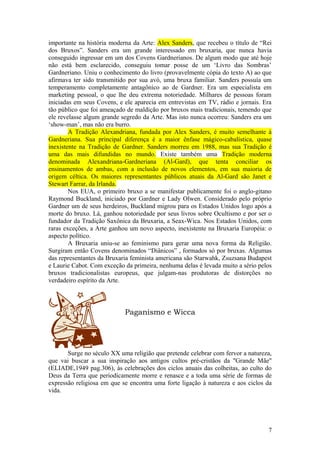 importante na história moderna da Arte: Alex Sanders, que recebeu o título de “Rei
dos Bruxos”. Sanders era um grande interessado em bruxaria, que nunca havia
conseguido ingressar em um dos Covens Gardnerianos. De algum modo que até hoje
não está bem esclarecido, conseguiu tomar posse de um ‘Livro das Sombras’
Gardneriano. Uniu o conhecimento do livro (provavelmente cópia do texto A) ao que
afirmava ter sido transmitido por sua avó, uma bruxa familiar. Sanders possuía um
temperamento completamente antagônico ao de Gardner. Era um especialista em
marketing pessoal, o que lhe deu extrema notoriedade. Milhares de pessoas foram
iniciadas em seus Covens, e ele aparecia em entrevistas em TV, rádio e jornais. Era
tão público que foi ameaçado de maldição por bruxos mais tradicionais, temendo que
ele revelasse algum grande segredo da Arte. Mas isto nunca ocorreu: Sanders era um
‘show-man’, mas não era burro.
A Tradição Alexandriana, fundada por Alex Sanders, é muito semelhante à
Gardneriana. Sua principal diferença é a maior ênfase mágico-cabalística, quase
inexistente na Tradição de Gardner. Sanders morreu em 1988, mas sua Tradição é
uma das mais difundidas no mundo. Existe também uma Tradição moderna
denominada Alexandriana-Gardneriana (Al-Gard), que tenta conciliar os
ensinamentos de ambas, com a inclusão de novos elementos, em sua maioria de
origem céltica. Os maiores representantes públicos atuais da Al-Gard são Janet e
Stewart Farrar, da Irlanda.
Nos EUA, o primeiro bruxo a se manifestar publicamente foi o anglo-gitano
Raymond Buckland, iniciado por Gardner e Lady Olwen. Considerado pelo próprio
Gardner um de seus herdeiros, Buckland migrou para os Estados Unidos logo após a
morte do bruxo. Lá, ganhou notoriedade por seus livros sobre Ocultismo e por ser o
fundador da Tradição Saxônica da Bruxaria, a Seax-Wica. Nos Estados Unidos, com
raras exceções, a Arte ganhou um novo aspecto, inexistente na Bruxaria Européia: o
aspecto político.
A Bruxaria uniu-se ao feminismo para gerar uma nova forma da Religião.
Surgiram então Covens denominados “Diânicos” , formados só por bruxas. Algumas
das representantes da Bruxaria feminista americana são Starwahk, Zsuzsana Budapest
e Laurie Cabot. Com exceção da primeira, nenhuma delas é levada muito a sério pelos
bruxos tradicionalistas europeus, que julgam-nas produtoras de distorções no
verdadeiro espírito da Arte.
Paganismo e Wicca
Surge no século XX uma religião que pretende celebrar com fervor a natureza,
que vai buscar a sua inspiração aos antigos cultos pré-cristãos da "Grande Mãe"
(ELIADE,1949 pag.306), às celebrações dos ciclos anuais das colheitas, ao culto do
Deus da Terra que periodicamente morre e renasce e a toda uma série de formas de
expressão religiosa em que se encontra uma forte ligação à natureza e aos ciclos da
vida.
7
 