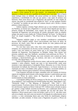 Os objectivos do Paganismo são os do auto-conhecimento, da harmonia com
os ritmos e ciclos naturais do sol e das estações , da compreensão dos poderes da
natureza e a busca de um novo equilíbrio do homem com o seu meio Não se baseia
numa teologia única ou definida, não possui profetas ou mestres. Baseia-se na
experiência e sensibilidade de cada um que queira e seja capaz de praticar essa
harmonia. Pode assim dizer-se que o Paganismo não pretende ser uma religião de
massas, mas pode ser considerada uma religião de "clero", ou seja, qualquer membro
é "sacerdote" na medida em que entra em contacto directo com o divino e orienta
práticas e rituais religiosos.
Embora algumas correntes Pagãs afirmem que as suas tradições remontam à
era Neolítica, ou mesmo que o Paganismo é o sucessor linear daquela que terá sido a
primeira religião da humanidade, essas origens são muito discutíveis. Muita da
inspiração do Paganismo será proveniente de estudos efectuados sobre as religiões
antigas, dos quais os mais citados são "O Ramo Dourado" de Frazer, "As Máscaras de
Deus" de Joseph Campbell e "The Witch-Cult in Western Europe" de Margaret
Murray.
Nalgumas tradições pagãs os seus membros consideram-se continuadores
directos destas religiões antigas. Houve provavelmente uma busca de ideias, de
processos, de rituais, outra visão do sagrado distinta da visão judaico-cristã que
permeia as culturas ocidentais.
Foi com base nesta outra visão, bem como nalgumas tradições populares
europeias, nos ensinamentos de diversas escolas ocultistas, em técnicas usadas pelos
xamãs e num sem número de outras fontes que se foi construindo esta religião,
chamada de Paganismo, Neo-Paganismo ou Religião Antiga. Para ilustrar este
processo, podemos aqui citar Starhawk, sacerdotisa norte-americana da Wicca: "A
Wicca é realmente a Velha Religião, mas neste momento está a passar por tantas
mudanças e desenvolvimento que, na essência, está mais a ser recriada do que
revivida" (The Spiral Dance, 1979).
Dentro do Paganismo existem diversos ramos, cada um dos quais baseado em
tradições e mitos próprios. Aquele que mais se tem desenvolvido, sendo neste
momento o mais representativo, é designado Wicca, «Bruxaria» ou «A Arte» Provém
basicamente da tradição das Feiticeiras Anglo-Saxónicas e vai buscar muita da sua
inspiração aos mitos e divindades celtas, galeses e irlandeses, recorrendo também, no
entanto a fontes clássicas (greco-romanas) e diversas tradições populares.
Uma frequente utilização da magia, entendida como um conjunto de técnicas
capazes de manipular positivamente certas energias naturais é a parte prática que mais
distingue a Wicca de outros ramos do Paganismo, que se dedicam quase
exclusivamente ao ritual celebratório.
A divulgação pública da Wicca começou no fim dos anos 40/ inicio dos anos
50 na Inglaterra , com a publicação por Gerald Gardner das obras "High Magic's Aid",
"Witchcraft Today" e "The Meaning of Witchcraft", 1949, 1954 e 1959,
respectivamente. O primeiro destes livros foi redigido em forma de ficção devido às
leis anti-bruxaria vigentes no Reino Unido até 1951. Embora muito criticado na época
por quebrar a longa tradição secretista da Bruxaria, com a publicação destes livros,
Gardner deu início a um movimento de expansão que até hoje não parou. De
Inglaterra a Wicca passou para o resto da Europa e para os E.U.A., não tanto como
uma nova religião, mas mais como um incentivo à divulgação de conhecimentos até aí
secretos e a uma estruturaçãg básica para uma forma de manifestação religiosa
individual , já então existente. A forma como o Paganismo em geral e a Wicca em
8
 