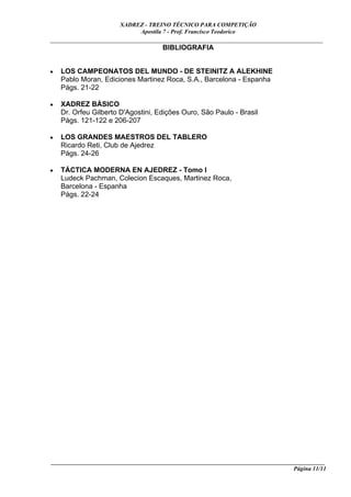 XADREZ - TREINO TÉCNICO PARA COMPETIÇÃO
                            Apostila 7 - Prof. Francisco Teodorico
_____________________________________________________________________________
                                BIBLIOGRAFIA


•   LOS CAMPEONATOS DEL MUNDO - DE STEINITZ A ALEKHINE
    Pablo Moran, Ediciones Martinez Roca, S.A., Barcelona - Espanha
    Págs. 21-22

•   XADREZ BÁSICO
    Dr. Orfeu Gilberto D'Agostini, Edições Ouro, São Paulo - Brasil
    Págs. 121-122 e 206-207

•   LOS GRANDES MAESTROS DEL TABLERO
    Ricardo Reti, Club de Ajedrez
    Págs. 24-26

•   TÁCTICA MODERNA EN AJEDREZ - Tomo I
    Ludeck Pachman, Colecion Escaques, Martinez Roca,
    Barcelona - Espanha
    Págs. 22-24




____________________________________________________________________________________________
                                                                                 Página 11/11
 