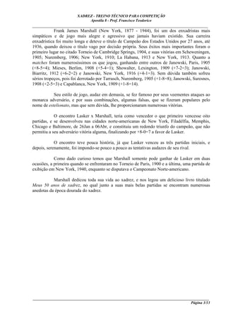 XADREZ - TREINO TÉCNICO PARA COMPETIÇÃO
                             Apostila 8 - Prof. Francisco Teodorico
_____________________________________________________________________________
            Frank James Marshall (New York, 1877 - 1944), foi um dos enxadristas mais
simpáticos e de jogo mais alegre e agressivo que jamais haviam existido. Sua carreira
enxadrística foi muito longa e deteve o título de Campeão dos Estados Unidos por 27 anos, até
1936, quando deixou o título vago por decisão própria. Seus êxitos mais importantes foram o
primeiro lugar no citado Torneio de Cambridge Springs, 1904, e suas vitórias em Scheweningen,
1905; Nuremberg, 1906; New York, 1910; La Habana, 1913 e New York, 1913. Quanto a
matches foram numerosíssimos os que jogou, ganhando entre outros de Janowski, Paris, 1905
(+8-5=4); Mieses, Berlim, 1908 (+5-4=1); Showalter, Lexington, 1909 (+7-2=3); Janowski,
Biarritz, 1912 (+6-2=2) e Janowski, New York, 1916 (+4-1=3). Sem dúvida também sofreu
sérios tropeços, pois foi derrotado por Tarrasch, Nuremberg, 1905 (+1-8=8); Janowski, Suresnes,
1908 (+2-5=3) e Capablanca, New York, 1909 (+1-8=14).

           Seu estilo de jogo, audaz em demasia, se fez famoso por seus veementes ataques ao
monarca adversário, e por suas combinações, algumas falsas, que se fizeram populares pelo
nome de estelionato, mas que sem dúvida, lhe proporcionaram numerosas vitórias.

            O encontro Lasker x Marshall, teria como vencedor o que primeiro vencesse oito
partidas, e se desenvolveu nas cidades norte-americanas de New York, Filadélfia, Memphis,
Chicago e Baltimore, de 26Jan a 06Abr, e constituiu um redondo triunfo do campeão, que não
permitiu a seu adversário vitória alguma, finalizando por +8-0=7 a favor de Lasker.

            O encontro teve pouca história, já que Lasker venceu as três partidas iniciais, e
depois, serenamente, foi impondo-se pouco a pouco as tentativas audazes de seu rival.

            Como dado curioso temos que Marshall somente pode ganhar de Lasker em duas
ocasiões, a primeira quando se enfrentaram no Torneio de Paris, 1900 e a última, uma partida de
exibição em New York, 1940, enquanto se disputava o Campeonato Norte-americano.

           Marshall dedicou toda sua vida ao xadrez, e nos legou um delicioso livro titulado
Meus 50 anos de xadrez, no qual junto a suas mais belas partidas se encontram numerosas
anedotas da época dourada do xadrez.




____________________________________________________________________________________________
                                                                                  Página 3/13
 