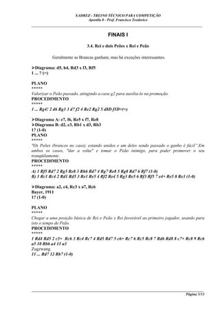 XADREZ - TREINO TÉCNICO PARA COMPETIÇÃO
                            Apostila 8 - Prof. Francisco Teodorico
_____________________________________________________________________________

                                         FINAIS I

                             3.4. Rei e dois Peões x Rei e Peão

           Geralmente as Brancas ganham, mas há exceções interessantes.

  Diagrama: d5, h4, Rd3 x f3, Rf5
1 ... ? (=)

PLANO
*****
Valorizar o Peão passado, atingindo a casa g2 para auxilia-lo na promoção.
PROCEDIMENTO
*****
1 ... Rg4! 2 d6 Rg3 3 d7 f2 4 Re2 Rg2 5 d8D f1D+(=)

  Diagrama A: e7, f6, Re5 x f7, Re8
  Diagrama B: d2, e3, Rb1 x d3, Rb3
1? (1-0)
PLANO
*****
"Os Peões (brancos no caso), estando unidos e um deles sendo passado o ganho é fácil”.Em
ambos os casos, "dar a volta" e tomar o Peão inimigo, para poder promover o seu
tranqüilamente.
PROCEDIMENTO
*****
A) 1 Rf5 Rd7 2 Rg5 Re8 3 Rh6 Rd7 4 Rg7 Re8 5 Rg8 Rd7 6 Rf7 (1-0)
B) 1 Rc1 Rc4 2 Rd1 Rd5 3 Re1 Re5 4 Rf2 Re4 5 Rg3 Re5 6 Rf3 Rf5 7 e4+ Re5 8 Re3 (1-0)

  Diagrama: a2, c4, Rc3 x a7, Rc6
Bayer, 1911
1? (1-0)

PLANO
*****
Chegar a uma posição básica de Rei e Peão x Rei favorável ao primeiro jogador, usando para
isto o tempo de Peão.
PROCEDIMENTO
*****
1 Rd4 Rd5 2 c5+ Rc6 3 Rc4 Rc7 4 Rd5 Rd7 5 c6+ Rc7 6 Rc5 Rc8 7 Rd6 Rd8 8 c7+ Rc8 9 Rc6
a5 10 Rb6 a4 11 a3
Zugzwang.
11 ... Rd7 12 Rb7 (1-0)




____________________________________________________________________________________________
                                                                                  Página 5/13
 