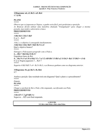 XADREZ - TREINO TÉCNICO PARA COMPETIÇÃO
                            Apostila 8 - Prof. Francisco Teodorico
_____________________________________________________________________________
  Diagrama: a4, c3, Rc2 x a5, Rc4
1 ? (1-0)

PLANO
*****
Observe que se jogassem as Negras, o ganho seria fácil, pois perderiam a oposição.
As Brancas devem utilizar uma manobra chamada "triangulação" para chegar a mesma
posição, mas tendo o adversário o lance.
PROCEDIMENTO
*****
1 Rb2 Rc5 2 Rc1! Rd5
E se 2 ... Rc4?
*****
3 Rc2, e o objetivo é conseguido imediatamente.
3 Rd2 Re4 4 Re2 Rd5 5 Rd3 Rc5 6 c4!
Qual o objetivo branco?
*****
Entregar o Peão a para progredir com o Peão c.
6 ... Rb4 7 Rd4 Ra4 8 Rc3!!
Engenhoso lance de Rei.
8 ... Ra3 9 c5 a4 10 c6 Ra2 11 c7 a3 12 c8D Rb1 13 Rb3 a2 14 Dc2+ Ra1 15 Db2++ (1-0)
E se as Negras jogassem 3 ... Rc5 ?
*****
Seguiria 4 Rd3 Rd5 5 c4+ Rc5 6 Rc3, e as Brancas ganham como no diagrama anterior.

 Diagrama: f4, g4, Re3 x f6, Re6
1?

Analise a posição. Que resultado terá este diagrama? Qual o plano e o procedimento?
*****
Empate.
PLANO
*****
Chegar a um final de Rei e Peão x Rei empatado, sacrificando seu Peão.
PROCEDIMENTO
*****
1 Re4 f5+!! 2 gf5 Rf6 (=)
Segue-se ... Rf5 com final empatado.

                                            A SEGUIR:
                              3.5. Rei e dois Peões x Rei e dois Peões




____________________________________________________________________________________________
                                                                                  Página 6/13
 
