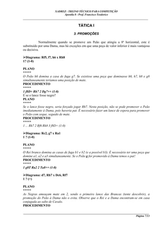 XADREZ - TREINO TÉCNICO PARA COMPETIÇÃO
                            Apostila 8 - Prof. Francisco Teodorico
_____________________________________________________________________________

                                        TÁTICA I

                                     3. PROMOÇÕES

            Normalmente quando se promove um Peão que atingiu a 8ª horizontal, este é
substituído por uma Dama, mas há exceções em que uma peça de valor inferior é mais vantajosa
ou decisiva.

  Diagrama: Rf5, f7, h6 x Rh8
1? (1-0)

PLANO
*****
O Peão h6 domina a casa de fuga g7. Se existisse uma peça que dominasse h6, h7, h8 e g8
simultaneamente teríamos uma posição de mate.
PROCEDIMENTO
*****
1 f8D+ Rh7 2 Dg7++ (1-0)
E se o lance fosse negro?
PLANO
*****
Se o lance fosse negro, seria forçado jogar Rh7. Nesta posição, não se pode promover o Peão
imediatamente à Dama, pois haveria pat. É necessário fazer um lance de espera para promover
o Peão com xeque, seguido de mate.
PROCEDIMENTO
*****
1 ... Rh7 2 Rf6 Rh8 3 f8D+ (1-0)

  Diagrama: Rc2, g7 x Ra1
1 ? (1-0)

PLANO
*****
O Rei branco domina as casas de fuga b1 e b2 (e a possível b3). É necessário ter uma peça que
domine a1, a2 e a3 simultaneamente. Se o Peão g for promovido à Dama temos o pat!
PROCEDIMENTO
*****
1 g8T Ra2 2 Ta8++ (1-0)

  Diagrama: d7, Rh7 x Dc6, Rf7
1 ? (=)

PLANO
*****
As Negras ameaçam mate em 2, sendo o primeiro lance das Brancas (tente descobrir), a
promoção do Peão à Dama não o evita. Observe que o Rei e a Dama encontram-se em casa
conjugada ao salto de Cavalo.
PROCEDIMENTO

____________________________________________________________________________________________
                                                                                  Página 7/13
 
