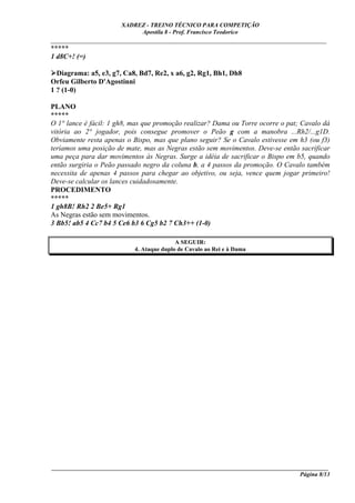 XADREZ - TREINO TÉCNICO PARA COMPETIÇÃO
                            Apostila 8 - Prof. Francisco Teodorico
_____________________________________________________________________________
*****
1 d8C+! (=)

  Diagrama: a5, e3, g7, Ca8, Bd7, Re2, x a6, g2, Rg1, Bh1, Dh8
Orfeu Gilberto D'Agostinni
1 ? (1-0)

PLANO
*****
O 1° lance é fácil: 1 gh8, mas que promoção realizar? Dama ou Torre ocorre o pat; Cavalo dá
vitória ao 2° jogador, pois consegue promover o Peão g com a manobra ...Rh2/...g1D.
Obviamente resta apenas o Bispo, mas que plano seguir? Se o Cavalo estivesse em h3 (ou f3)
teríamos uma posição de mate, mas as Negras estão sem movimentos. Deve-se então sacrificar
uma peça para dar movimentos às Negras. Surge a idéia de sacrificar o Bispo em b5, quando
então surgiria o Peão passado negro da coluna b, a 4 passos da promoção. O Cavalo também
necessita de apenas 4 passos para chegar ao objetivo, ou seja, vence quem jogar primeiro!
Deve-se calcular os lances cuidadosamente.
PROCEDIMENTO
*****
1 gh8B! Rh2 2 Be5+ Rg1
As Negras estão sem movimentos.
3 Bb5! ab5 4 Cc7 b4 5 Ce6 b3 6 Cg5 b2 7 Ch3++ (1-0)

                                          A SEGUIR:
                           4. Ataque duplo de Cavalo ao Rei e à Dama




____________________________________________________________________________________________
                                                                                  Página 8/13
 