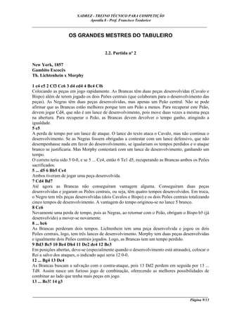 XADREZ - TREINO TÉCNICO PARA COMPETIÇÃO
                             Apostila 8 - Prof. Francisco Teodorico
_____________________________________________________________________________

                    OS GRANDES MESTRES DO TABULEIRO


                                       2.2. Partida nº 2

New York, 1857
Gambito Escocês
Th. Lichtenhein x Morphy

1 e4 e5 2 Cf3 Cc6 3 d4 ed4 4 Bc4 Cf6
Colocando as peças em jogo rapidamente. As Brancas têm duas peças desenvolvidas (Cavalo e
Bispo) além de terem jogado os dois Peões centrais (que colaboram para o desenvolvimento das
peças). As Negras têm duas peças desenvolvidas, mas apenas um Peão central. Não se pode
afirmar que as Brancas estão melhores porque tem um Peão a menos. Para recuperar este Peão,
devem jogar Cd4, que não é um lance de desenvolvimento, pois move duas vezes a mesma peça
na abertura. Para recuperar o Peão, as Brancas devem devolver o tempo ganho, atingindo a
igualdade.
5 e5
A perda de tempo por um lance de ataque. O lance do texto ataca o Cavalo, mas não continua o
desenvolvimento. Se as Negras fossem obrigadas a contestar com um lance defensivo, que não
desempenhasse nada em favor do desenvolvimento, se igualariam os tempos perdidos e o ataque
branco se justificaria. Mas Morphy contestará com um lance de desenvolvimento, ganhando um
tempo.
O correto teria sido 5 0-0, e se 5 ... Ce4, então 6 Te1 d5, recuperando as Brancas ambos os Peões
sacrificados.
5 ... d5 6 Bb5 Ce4
Ambos tiveram de jogar uma peça desenvolvida.
7 Cd4 Bd7
Até agora as Brancas não conseguiram vantagem alguma. Conseguiram duas peças
desenvolvidas e jogaram os Peões centrais, ou seja, têm quatro tempos desenvolvidos. Em troca,
o Negro tem três peças desenvolvidas (dois Cavalos e Bispo) e os dois Peões centrais totalizando
cinco tempos de desenvolvimento. A vantagem do tempo originou-se no lance 5 branco.
8 Cc6
Novamente uma perda de tempo, pois as Negras, ao retornar com o Peão, obrigam o Bispo b5 (já
desenvolvido) a mover-se novamente.
8 ... bc6
As Brancas perderam dois tempos. Lichtenhein tem uma peça desenvolvida e jogou os dois
Peões centrais, logo, tem três lances de desenvolvimento. Morphy tem duas peças desenvolvidas
e igualmente dois Peões centrais jogados. Logo, as Brancas tem um tempo perdido.
9 Bd3 Bc5 10 Be4 Dh4 11 De2 de4 12 Be3
Em posições abertas, deve-se (especialmente quando o desenvolvimento está atrasado), colocar o
Rei a salvo dos ataques, o indicado aqui seria 12 0-0.
12 ... Bg4 13 Dc4
As Brancas buscam a salvação com o contra-ataque, pois 13 Dd2 perdem em seguida por 13 ...
Td8. Assim nasce um furioso jogo de combinação, oferecendo as melhores possibilidades de
combinar ao lado que tenha mais peças em jogo.
13 ... Be3! 14 g3


____________________________________________________________________________________________
                                                                                  Página 9/13
 