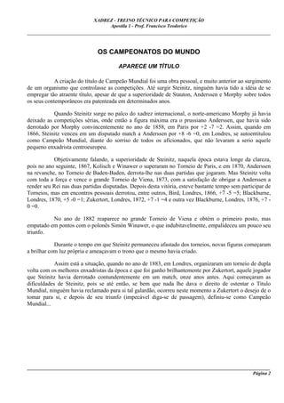 XADREZ - TREINO TÉCNICO PARA COMPETIÇÃO
                                  Apostila 1 - Prof. Francisco Teodorico
_____________________________________________________________________________________


                              OS CAMPEONATOS DO MUNDO

                                       APARECE UM TÍTULO

            A criação do título de Campeão Mundial foi uma obra pessoal, e muito anterior ao surgimento
de um organismo que controlasse as competições. Até surgir Steinitz, ninguém havia tido a idéia de se
empregar tão atraente título, apesar de que a superioridade de Stauton, Anderssen e Morphy sobre todos
os seus contemporâneos era patenteada em determinados anos.

           Quando Steinitz surge no palco do xadrez internacional, o norte-americano Morphy já havia
deixado as competições sérias, onde então a figura máxima era o prussiano Anderssen, que havia sido
derrotado por Morphy convincentemente no ano de 1858, em Paris por +2 -7 =2. Assim, quando em
1866, Steinitz venceu em um disputado match a Anderssen por +8 -6 =0, em Londres, se autoentitulou
como Campeão Mundial, diante do sorriso de todos os aficionados, que não levaram a serio aquele
pequeno enxadrista centroeuropeu.

           Objetivamente falando, a superioridade de Steinitz, naquela época estava longe da clareza,
pois no ano seguinte, 1867, Kolisch e Winawer o superaram no Torneio de Paris, e em 1870, Anderssen
na revanche, no Torneio de Baden-Baden, derrota-lhe nas duas partidas que jogaram. Mas Steinitz volta
com toda a força e vence o grande Torneio de Viena, 1873, com a satisfação de obrigar a Anderssen a
render seu Rei nas duas partidas disputadas. Depois desta vitória, esteve bastante tempo sem participar de
Torneios, mas em encontros pessoais derrotou, entre outros, Bird, Londres, 1866, +7 -5 =5; Blackburne,
Londres, 1870, +5 -0 =1; Zukertort, Londres, 1872, +7 -1 =4 e outra vez Blackburne, Londres, 1876, +7 -
0 =0.

          No ano de 1882 reaparece no grande Torneio de Viena e obtém o primeiro posto, mas
empatado em pontos com o polonês Simón Winawer, o que indubitavelmente, empalideceu um pouco seu
triunfo.

            Durante o tempo em que Steinitz permaneceu afastado dos torneios, novas figuras começaram
a brilhar com luz própria e ameaçavam o trono que o mesmo havia criado.

            Assim está a situação, quando no ano de 1883, em Londres, organizaram um torneio de dupla
volta com os melhores enxadristas da época e que foi ganho brilhantemente por Zukertort, aquele jogador
que Steinitz havia derrotado contundentemente em um match, onze anos antes. Aqui começaram as
dificuldades de Steinitz, pois se até então, se bem que nada lhe dava o direito de ostentar o Título
Mundial, ninguém havia reclamado para si tal galardão, ocorreu neste momento a Zukertort o desejo de o
tomar para si, e depois de seu triunfo (impecável diga-se de passagem), definiu-se como Campeão
Mundial...




_____________________________________________________________________________________________________
                                                                                              Página 2
 