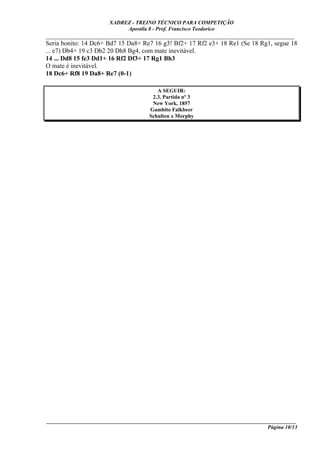 XADREZ - TREINO TÉCNICO PARA COMPETIÇÃO
                            Apostila 8 - Prof. Francisco Teodorico
_____________________________________________________________________________
Seria bonito: 14 Dc6+ Bd7 15 Da8+ Re7 16 g3! Bf2+ 17 Rf2 e3+ 18 Re1 (Se 18 Rg1, segue 18
... e7) Db4+ 19 c3 Db2 20 Dh8 Bg4, com mate inevitável.
14 ... Dd8 15 fe3 Dd1+ 16 Rf2 Df3+ 17 Rg1 Bh3
O mate é inevitável.
18 Dc6+ Rf8 19 Da8+ Re7 (0-1)

                                         A SEGUIR:
                                       2.3. Partida nº 3
                                       New York, 1857
                                      Gambito Falkbeer
                                      Schulten x Morphy




____________________________________________________________________________________________
                                                                                 Página 10/13
 