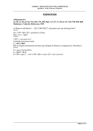 XADREZ - TREINO TÉCNICO PARA COMPETIÇÃO
                             Apostila 8 - Prof. Francisco Teodorico
_____________________________________________________________________________

                                       EXERCÍCIOS

  Diagrama 8.1
a2, b2, c3, d4, g3, h2, Ta1, Be2, Tf1, Df3, Rg1 x a7, b7, c7, d5, g7, h7, Te8, Tf8, Df6, Rg8
Mattisson x Vukovik, Debreczen, 1925

As Brancas calcularam 1 ... De7 2 Dh5 De2??, uma pausa, por que interroga duas?
*****
Por 3 Tf8+ Rf8 4 Tf1+ ganhando a Dama.
Mas e se 4 ... Rg8?
*****
5 Df7+, com mate em 2.
A partida transcorreu assim:
1 ... De7 2 Dh5
Mas as Negras encontraram um lance que obrigam as Brancas a resignarem-se. Descubra-o.
*****
É o xeque intermediário:
2 ... De3+! (0-1)
Se 3 Rh1 segue 3 ... De2 4 Tf8+ Rf8 e o lance Tf1+ não é possível.




____________________________________________________________________________________________
                                                                                 Página 11/13
 