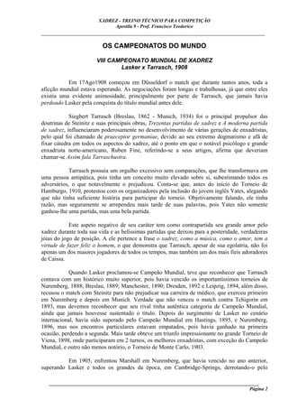 XADREZ - TREINO TÉCNICO PARA COMPETIÇÃO
                             Apostila 9 - Prof. Francisco Teodorico
_____________________________________________________________________________

                         OS CAMPEONATOS DO MUNDO

                       VIII CAMPEONATO MUNDIAL DE XADREZ
                               Lasker x Tarrasch, 1908

           Em 17Ago1908 começou em Düsseldorf o match que durante tantos anos, toda a
aficção mundial estava esperando. As negociações foram longas e trabalhosas, já que entre eles
existia uma evidente animosidade, principalmente por parte de Tarrasch, que jamais havia
perdoado Lasker pela conquista do título mundial antes dele.

            Siegbert Tarrasch (Breslau, 1862 - Munich, 1934) foi o principal propulsor das
doutrinas de Steinitz e suas principais obras, Trezentas partidas de xadrez e A moderna partida
de xadrez, influenciaram poderosamente no desenvolvimento de várias gerações de enxadristas,
pelo qual foi chamado de praeceptor germaniae, devido ao seu extremo dogmatismo e afã de
fixar cátedra em todos os aspectos do xadrez, até o ponto em que o notável psicólogo e grande
enxadrista norte-americano, Ruben Fine, referindo-se a seus artigos, afirma que deveriam
chamar-se Assim fala Tarraschustra.

            Tarrasch possuía um orgulho excessivo sem comparações, que lhe transformava em
uma pessoa antipática, pois tinha um conceito muito elevado sobre si, subestimando todos os
adversários, o que notavelmente o prejudicou. Conta-se que, antes do início do Torneio de
Hamburgo, 1910, protestou com os organizadores pela inclusão do jovem inglês Yates, alegando
que não tinha suficiente história para participar do torneio. Objetivamente falando, ele tinha
razão, mas seguramente se arrependeu mais tarde de suas palavras, pois Yates não somente
ganhou-lhe uma partida, mas uma bela partida.

            Este aspeto negativo de seu caráter tem como contrapartida seu grande amor pelo
xadrez durante toda sua vida e as belíssimas partidas que deixou para a posteridade, verdadeiras
jóias do jogo de posição. A ele pertence a frase o xadrez, como a música, como o amor, tem a
virtude de fazer feliz o homem, o que demonstra que Tarrasch, apesar de sua egolatria, não foi
apenas um dos maiores jogadores de todos os tempos, mas também um dos mais fieis adoradores
de Caissa.

            Quando Lasker proclamou-se Campeão Mundial, teve que reconhecer que Tarrasch
contava com um histórico muito superior, pois havia vencido os importantíssimos torneios de
Nuremberg, 1888; Breslau, 1889; Manchester, 1890; Dresden, 1892 e Leipzig, 1894, além disso,
recusou o match com Steinitz para não prejudicar sua carreira de médico, que exerceu primeiro
em Nuremberg e depois em Munich. Verdade que não venceu o match contra Tchigorin em
1893, mas devemos reconhecer que seu rival tinha autêntica categoria de Campeão Mundial,
ainda que jamais houvesse sustentado o título. Depois do surgimento de Lasker no cenário
internacional, havia sido superado pelo Campeão Mundial em Hastings, 1895, e Nuremberg,
1896, mas nos encontros particulares estavam empatados, pois havia ganhado na primeira
ocasião, perdendo a segunda. Mais tarde obteve um triunfo impressionante no grande Torneio de
Viena, 1898, onde participaram em 2 turnos, os melhores enxadristas, com exceção do Campeão
Mundial, e outro não menos notório, o Torneio de Monte Carlo, 1903.

          Em 1905, enfrentou Marshall em Nuremberg, que havia vencido no ano anterior,
superando Lasker e todos os grandes da época, em Cambridge-Springs, derrotando-o pelo

   ______________________________________________________________________________________
                                                                                     Página 2
 