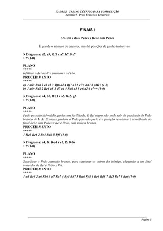 XADREZ - TREINO TÉCNICO PARA COMPETIÇÃO
                            Apostila 9 - Prof. Francisco Teodorico
_____________________________________________________________________________


                                         FINAIS I

                          3.5. Rei e dois Peões x Rei e dois Peões

           É grande o número de empates, mas há posições de ganho instrutivas.

  Diagrama: d5, e5, Rf5 x a7, b7, Re7
1 ? (1-0)

PLANO
*****
Infiltrar o Rei na 6ª e promover o Peão.
PROCEDIMENTO
*****
a) 1 d6+ Rd8 2 e6 a5 3 Rf6 a4 4 Rf7 a3 5 e7+ Rd7 6 e8D+ (1-0)
b) 1 d6+ Rd8 2 Re6 a5 3 d7 a4 4 Rd6 a3 5 e6 a2 6 e7++ (1-0)

  Diagrama: a4, b5, Rd3 x a5, Re5, g5
1 ? (1-0)

PLANO
*****
Peão passado defendido ganha com facilidade. O Rei negro não pode sair do quadrado do Peão
branco de b. As Brancas ganham o Peão passado preto e a posição resultante é semelhante ao
final Rei e dois Peões x Rei e Peão, com vitória branca.
PROCEDIMENTO
*****
1 Re3 Re6 2 Re4 Rd6 3 Rf5 (1-0)

  Diagrama: a4, f4, Rc4 x c5, f5, Rd6
1 ? (1-0)

PLANO
*****
Sacrificar o Peão passado branco, para capturar os outros do inimigo, chegando a um final
vencedor de Rei e Peão x Rei.
PROCEDIMENTO
*****
1 a5 Rc6 2 a6 Rb6 3 a7 Ra7 4 Rc5 Rb7 5 Rd6 Rc8 6 Re6 Rd8 7 Rf5 Re7 8 Rg6 (1-0)




   ______________________________________________________________________________________
                                                                                     Página 5
 