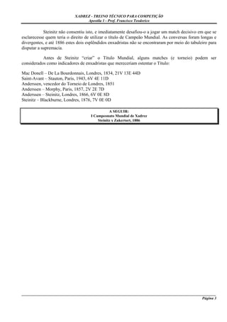 XADREZ - TREINO TÉCNICO PARA COMPETIÇÃO
                                 Apostila 1 - Prof. Francisco Teodorico

            Steinitz não consentiu isto, e imediatamente desafiou-o a jogar um match decisivo em que se
esclarecesse quem teria o direito de utilizar o título de Campeão Mundial. As conversas foram longas e
divergentes, e até 1886 estes dois esplêndidos enxadristas não se encontraram por meio do tabuleiro para
disputar a supremacia.

           Antes de Steinitz “criar” o Título Mundial, alguns matches (e torneio) podem ser
considerados como indicadores de enxadristas que mereceriam ostentar o Título:

Mac Donell – De La Bourdonnais, Londres, 1834, 21V 13E 44D
Saint-Avant – Stauton, Paris, 1943, 6V 4E 11D
Anderssen, vencedor do Torneio de Londres, 1851
Anderssen – Morphy, Paris, 1857, 2V 2E 7D
Anderssen – Steinitz, Londres, 1866, 6V 0E 8D
Steinitz – Blackburne, Londres, 1876, 7V 0E 0D

                                                A SEGUIR:
                                     I Campeonato Mundial de Xadrez
                                         Steinitz x Zukertort, 1886




_____________________________________________________________________________________________________
                                                                                              Página 3
 