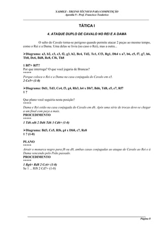 XADREZ - TREINO TÉCNICO PARA COMPETIÇÃO
                            Apostila 9 - Prof. Francisco Teodorico
_____________________________________________________________________________

                                        TÁTICA I

                 4. ATAQUE DUPLO DE CAVALO NO REI E A DAMA

          O salto do Cavalo torna-se perigoso quando permite atacar 2 peças ao mesmo tempo,
como o Rei e a Dama. Uma delas se livra (no caso o Rei), mas a outra...

 Diagrama: a3, b2, c3, e3, f2, g3, h2, Bc4, Td2, Te1, Cf3, Rg1, Dh4 x a7, b6, c5, f7, g7, h6,
Tb8, Dc6, Bd8, Re8, Cf6, Th8

1 Bf7+ Rf7?
Por que interroga? O que você jogaria de Brancas?
*****
Porque coloca o Rei e a Dama na casa conjugada do Cavalo em e5.
2 Ce5+ (1-0)

 Diagrama: Dd1, Td3, Ce4, f3, g4, Rh3, h4 x Db7, Bd6, Td8, e5, e7, Rf7
1?

Que plano você seguiria nesta posição?
*****
Dama e Rei estão na casa conjugada do Cavalo em d6. Após uma série de trocas deve-se chegar
a um final com peça a mais.
PROCEDIMENTO
*****
1 Td6 ed6 2 Dd6 Td6 3 Cd6+ (1-0)

  Diagrama: Bd3, Ce5, Rf6, g4 x Db8, c7, Re8
1 ? (1-0)

PLANO
*****
Atrair o monarca negro para f8 ou d8, ambas casas conjugadas ao ataque de Cavalo ao Rei e à
Dama vencendo pelo Peão passado.
PROCEDIMENTO
*****
1 Bg6+ Rd8 2 Cc6+ (1-0)
Se 1 ... Rf8 2 Cd7+ (1-0)




   ______________________________________________________________________________________
                                                                                     Página 8
 