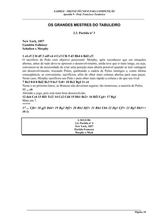 XADREZ - TREINO TÉCNICO PARA COMPETIÇÃO
                             Apostila 9 - Prof. Francisco Teodorico
_____________________________________________________________________________

                    OS GRANDES MESTRES DO TABULEIRO

                                       2.3. Partida nº 3

New York, 1857
Gambito Falkbeer
Schulten x Morphy

1 e4 e5 2 f4 d5 3 ed5 e4 4 Cc3 Cf6 5 d3 Bb4 6 Bd2 e3!
O sacrifício de Peão com objetivo posicional. Morphy, após reconhecer que em situações
abertas, antes de tudo deve-se apressar o desenvolvimento, ainda teve que ir mais longe, ou seja,
convencer-se da necessidade de criar uma posição mais aberta possível quando se tem vantagem
em desenvolvimento, trocando Peões, quebrando a cadeia de Peões inimigos e, como última
conseqüência, se conveniente, sacrifícios, afim de obter mais colunas abertas para suas peças.
Neste caso, Morphy sacrificou seu Peão e para obter mais rápido a coluna e do que seu rival.
7 Be3 0-0 8 Bd2 Bc3 9 bc3 Te8+ 10 Be2 Bg4 11 c4
Neste e no próximo lance, as Brancas não deveriam segurar, tão temerosas, a maioria de Peões.
11 ... c6
Abrindo o jogo, pois está mais bem desenvolvido.
12 dc6 Cc6 13 Rf1 Te2! 14 Ce2 Cd4 15 Db1 Be2+ 16 Rf2 Cg4+ 17 Rg1
Mate em 7.
*****
17 ... Cf6+ 18 gf3 Dd4+ 19 Rg2 Df2+ 20 Rh3 Df3+ 21 Rh4 Ch6 22 Dg1 Cf5+ 23 Rg5 Dh5++
(0-1)

                                          A SEGUIR:
                                        2.4. Partida nº 4
                                        New York, 1857
                                        Partida Francesa
                                        Morphy x Meek




   ______________________________________________________________________________________
                                                                                    Página 10
 