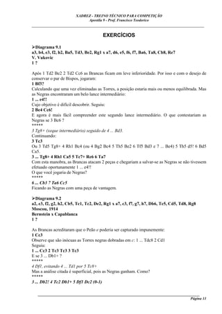 XADREZ - TREINO TÉCNICO PARA COMPETIÇÃO
                             Apostila 9 - Prof. Francisco Teodorico
_____________________________________________________________________________

                                       EXERCÍCIOS

  Diagrama 9.1
a3, b4, e3, f2, h2, Ba5, Td3, Be2, Rg1 x a7, d6, e5, f6, f7, Ba6, Ta8, Cb8, Re7
V. Vukovic
1?

Após 1 Td2 Be2 2 Td2 Cc6 as Brancas ficam em leve inferioridade. Por isso e com o desejo de
conservar o par de Bispos, jogaram:
1 Bf3?
Calculando que uma vez eliminadas as Torres, a posição estaria mais ou menos equilibrada. Mas
as Negras encontraram um belo lance intermediário:
1 ... e4!!
Cujo objetivo é difícil descobrir. Seguiu:
2 Be4 Cc6!
E agora é mais fácil compreender este segundo lance intermediário. O que contestariam as
Negras se 3 Bc6 ?
*****
3 Tg8+ (xeque intermediário) seguido de 4 ... Bd3.
Continuando:
3 Tc3
Ou 3 Td5 Tg8+ 4 Rh1 Bc4 (ou 4 Bg2 Bc4 5 Th5 Be2 6 Tf5 Bd3 e 7 ... Be4) 5 Th5 d5! 6 Bd5
Ca5.
3 ... Tg8+ 4 Rh1 Ca5 5 Tc7+ Re6 6 Ta7
Com esta manobra, as Brancas atacam 2 peças e chegariam a salvar-se as Negras se não tivessem
efetuado oportunamente 1 ... e4!!
O que você jogaria de Negras?
*****
6 ... Cb3 7 Ta6 Cc5
Ficando as Negras com uma peça de vantagem.

  Diagrama 9.2
a2, e3, f2, g2, h2, Cb5, Tc1, Tc2, De2, Rg1 x a7, c3, f7, g7, h7, Db6, Tc5, Cd5, Td8, Rg8
Moscou, 1914
Bernstein x Capablanca
1?

As Brancas acreditaram que o Peão e poderia ser capturado impunemente:
1 Cc3
Observe que são inócuas as Torres negras dobradas em c: 1 ... Tdc8 2 Cd1
Seguiu:
1 ... Cc3 2 Tc3 Tc3 3 Tc3
E se 3 ... Db1+ ?
*****
4 Df1, evitando 4 ... Td1 por 5 Tc8+
Mas a análise citada é superficial, pois as Negras ganham. Como?
*****
3 ... Db2! 4 Tc2 Db1+ 5 Df1 Dc2 (0-1)

   ______________________________________________________________________________________
                                                                                    Página 11
 