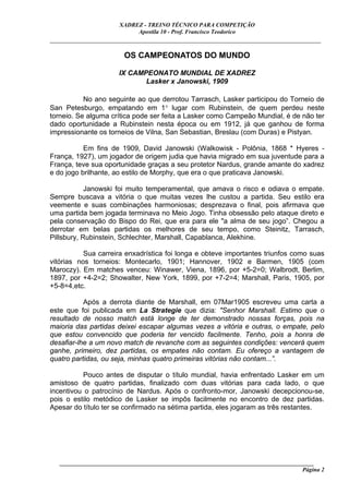 XADREZ - TREINO TÉCNICO PARA COMPETIÇÃO
                            Apostila 10 - Prof. Francisco Teodorico
_____________________________________________________________________________

                        OS CAMPEONATOS DO MUNDO

                       IX CAMPEONATO MUNDIAL DE XADREZ
                              Lasker x Janowski, 1909

           No ano seguinte ao que derrotou Tarrasch, Lasker participou do Torneio de
San Petesburgo, empatando em 1° lugar com Rubinstein, de quem perdeu neste
torneio. Se alguma crítica pode ser feita a Lasker como Campeão Mundial, é de não ter
dado oportunidade a Rubinstein nesta época ou em 1912, já que ganhou de forma
impressionante os torneios de Vilna, San Sebastian, Breslau (com Duras) e Pistyan.

           Em fins de 1909, David Janowski (Walkowisk - Polônia, 1868 * Hyeres -
França, 1927), um jogador de origem judia que havia migrado em sua juventude para a
França, teve sua oportunidade graças a seu protetor Nardus, grande amante do xadrez
e do jogo brilhante, ao estilo de Morphy, que era o que praticava Janowski.

            Janowski foi muito temperamental, que amava o risco e odiava o empate.
Sempre buscava a vitória o que muitas vezes lhe custou a partida. Seu estilo era
veemente e suas combinações harmoniosas; desprezava o final, pois afirmava que
uma partida bem jogada terminava no Meio Jogo. Tinha obsessão pelo ataque direto e
pela conservação do Bispo do Rei, que era para ele "a alma de seu jogo”. Chegou a
derrotar em belas partidas os melhores de seu tempo, como Steinitz, Tarrasch,
Pillsbury, Rubinstein, Schlechter, Marshall, Capablanca, Alekhine.

           Sua carreira enxadrística foi longa e obteve importantes triunfos como suas
vitórias nos torneios: Montecarlo, 1901; Hannover, 1902 e Barmen, 1905 (com
Maroczy). Em matches venceu: Winawer, Viena, 1896, por +5-2=0; Walbrodt, Berlim,
1897, por +4-2=2; Showalter, New York, 1899, por +7-2=4; Marshall, Paris, 1905, por
+5-8=4,etc.

           Após a derrota diante de Marshall, em 07Mar1905 escreveu uma carta a
este que foi publicada em La Strategie que dizia: "Senhor Marshall. Estimo que o
resultado de nosso match está longe de ter demonstrado nossas forças, pois na
maioria das partidas deixei escapar algumas vezes a vitória e outras, o empate, pelo
que estou convencido que poderia ter vencido facilmente. Tenho, pois a honra de
desafiar-lhe a um novo match de revanche com as seguintes condições: vencerá quem
ganhe, primeiro, dez partidas, os empates não contam. Eu ofereço a vantagem de
quatro partidas, ou seja, minhas quatro primeiras vitórias não contam...”.

          Pouco antes de disputar o título mundial, havia enfrentado Lasker em um
amistoso de quatro partidas, finalizado com duas vitórias para cada lado, o que
incentivou o patrocínio de Nardus. Após o confronto-mor, Janowski decepcionou-se,
pois o estilo metódico de Lasker se impôs facilmente no encontro de dez partidas.
Apesar do título ter se confirmado na sétima partida, eles jogaram as três restantes.




   ______________________________________________________________________________________
                                                                                     Página 2
 