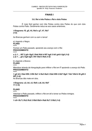XADREZ - TREINO TÉCNICO PARA COMPETIÇÃO
                            Apostila 10 - Prof. Francisco Teodorico
_____________________________________________________________________________

                                        FINAIS I

                       3.6. Rei e três Peões x Rei e dois Peões

         É mais fácil ganhar com três Peões contra dois Peões do que com dois
Peões contra Peão. Geralmente reduz-se aos casos anteriores.

  Diagrama: f5, g5, h5, Re5 x g7, h7, Re7
(1-0)

As Brancas ganham com ou sem o lance!

a) Jogando o Negro
PLANO
*****
Formar um Peão passado, apoiando seu avanço com o Rei.
PROCEDIMENTO
*****
a.1) 1 ... Rf7 2 g6+ Rg8 3 Re6 Rh8 4 Rf7 hg6 5 h6! gh6 6 fg6 (1-0)
a.2) 1 ... g6 2 hg6 hg6 3 f6+ Re8 4 Re6 (1-0)

b) Jogando o Branco
PLANO
*****
Manobrar através da triangulação para infiltrar o Rei em f7 apoiando o avanço do Peão.
PROCEDIMENTO
*****
1 g6 h6 2 Re4 Rf6 3 Rf4 Re7 4 Re5 Re8 5 Re6 Rf8 6 Rd7 Rg8 7 Re7 Rh8 8 f6 gf6 9
Rf7 (1-0)
As Brancas dão mate em dois.

 Diagrama: a3, b4, c5, Rd5 x a6, b5, Rd7
1? (1-0)

PLANO
*****
Valorizar o Peão passado, infiltrar o Rei em b6 e tomar os Peões inimigos.
PROCEDIMENTO
*****
1 c6+ Rc7 2 Rc5 Rc8 3 Rb6 Rb8 4 Ra6 Rc7 5 Rb5 (1-0)




   ______________________________________________________________________________________
                                                                                     Página 4
 