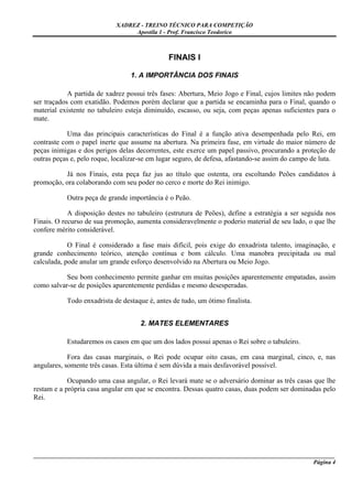 XADREZ - TREINO TÉCNICO PARA COMPETIÇÃO
                                 Apostila 1 - Prof. Francisco Teodorico



                                              FINAIS I

                                 1. A IMPORTÂNCIA DOS FINAIS

            A partida de xadrez possui três fases: Abertura, Meio Jogo e Final, cujos limites não podem
ser traçados com exatidão. Podemos porém declarar que a partida se encaminha para o Final, quando o
material existente no tabuleiro esteja diminuído, escasso, ou seja, com peças apenas suficientes para o
mate.

            Uma das principais características do Final é a função ativa desempenhada pelo Rei, em
contraste com o papel inerte que assume na abertura. Na primeira fase, em virtude do maior número de
peças inimigas e dos perigos delas decorrentes, este exerce um papel passivo, procurando a proteção de
outras peças e, pelo roque, localizar-se em lugar seguro, de defesa, afastando-se assim do campo de luta.

          Já nos Finais, esta peça faz jus ao título que ostenta, ora escoltando Peões candidatos à
promoção, ora colaborando com seu poder no cerco e morte do Rei inimigo.

           Outra peça de grande importância é o Peão.

            A disposição destes no tabuleiro (estrutura de Peões), define a estratégia a ser seguida nos
Finais. O recurso de sua promoção, aumenta consideravelmente o poderio material de seu lado, o que lhe
confere mérito considerável.

            O Final é considerado a fase mais difícil, pois exige do enxadrista talento, imaginação, e
grande conhecimento teórico, atenção contínua e bom cálculo. Uma manobra precipitada ou mal
calculada, pode anular um grande esforço desenvolvido na Abertura ou Meio Jogo.

           Seu bom conhecimento permite ganhar em muitas posições aparentemente empatadas, assim
como salvar-se de posições aparentemente perdidas e mesmo desesperadas.

           Todo enxadrista de destaque é, antes de tudo, um ótimo finalista.


                                     2. MATES ELEMENTARES

           Estudaremos os casos em que um dos lados possui apenas o Rei sobre o tabuleiro.

            Fora das casas marginais, o Rei pode ocupar oito casas, em casa marginal, cinco, e, nas
angulares, somente três casas. Esta última é sem dúvida a mais desfavorável possível.

            Ocupando uma casa angular, o Rei levará mate se o adversário dominar as três casas que lhe
restam e a própria casa angular em que se encontra. Dessas quatro casas, duas podem ser dominadas pelo
Rei.




_____________________________________________________________________________________________________
                                                                                              Página 4
 