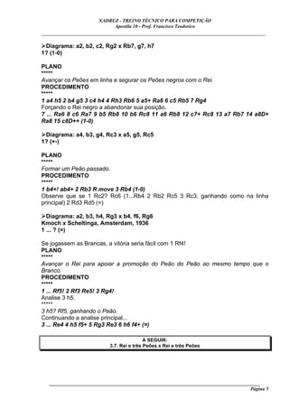 XADREZ - TREINO TÉCNICO PARA COMPETIÇÃO
                            Apostila 10 - Prof. Francisco Teodorico
_____________________________________________________________________________

 Diagrama: a2, b2, c2, Rg2 x Rb7, g7, h7
1? (1-0)

PLANO
*****
Avançar os Peões em linha e segurar os Peões negros com o Rei.
PROCEDIMENTO
*****
1 a4 h5 2 b4 g5 3 c4 h4 4 Rh3 Rb6 5 a5+ Ra6 6 c5 Rb5 7 Rg4
Forçando o Rei negro a abandonar sua posição.
7 ... Ra6 8 c6 Ra7 9 b5 Rb8 10 b6 Rc8 11 a6 Rb8 12 c7+ Rc8 13 a7 Rb7 14 a8D+
Ra8 15 c8D++ (1-0)

 Diagrama: a4, b3, g4, Rc3 x a5, g5, Rc5
1? (+-)

PLANO
*****
Formar um Peão passado.
PROCEDIMENTO
*****
1 b4+! ab4+ 2 Rb3 R move 3 Rb4 (1-0)
Observe que se 1 Rc2? Rc6 (1...Rb4 2 Rb2 Rc5 3 Rc3, ganhando como na linha
principal) 2 Rd3 Rd5 (=)

  Diagrama: a2, b3, h4, Rg3 x b4, f6, Rg6
Kmoch x Scheltinga, Amsterdam, 1936
1 ... ? (=)

Se jogassem as Brancas, a vitória seria fácil com 1 Rf4!
PLANO
*****
Avançar o Rei para apoiar a promoção do Peão do Peão ao mesmo tempo que o
Branco.
PROCEDIMENTO
*****
1 ... Rf5! 2 Rf3 Re5! 3 Rg4!
Analise 3 h5.
*****
3 h5? Rf5, ganhando o Peão.
Continuando a analise principal...
3 ... Re4 4 h5 f5+ 5 Rg3 Re3 6 h6 f4+ (=)

                                           A SEGUIR:
                           3.7. Rei e três Peões x Rei e três Peões




   ______________________________________________________________________________________
                                                                                     Página 5
 