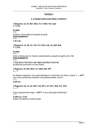 XADREZ - TREINO TÉCNICO PARA COMPETIÇÃO
                            Apostila 10 - Prof. Francisco Teodorico
_____________________________________________________________________________

                                        TÁTICA I

                       5. ATAQUE DUPLO DE PEÃO (“GARFO”)

  Diagrama: a2, f2, Rb1, Bb2, Tc1 x Rb4, Te4, Cg4
1 ? (1-0)

PLANO
*****
Cavalo e Torre estão em posição de garfo.
PROCEDIMENTO
*****
1 f3 (1-0)

  Diagrama: c3, d2, h3, Tc8, Tc7, Re3 x b6, c5, Dd5, Re5
1 ? (1-0)

PLANO
*****
Atrair a Dama para c5, ficando caracterizada a posição de garfo com o Rei.
PROCEDIMENTO
*****
1 Tc5! bc5 2 Tc5! Dc5 3 d4+ Rd5 4 dc5 Rc5 5 h4 (1-0)
As Brancas promovem um dos Peões.

  Diagrama: f5, Rf3, Bh3 x e7, Bb6, Dd7, Rf7
1 ... ?

As Negras esquecem uma particularidade do movimento do Peão e jogam 1 ... e4??,
com o que as Brancas empatam uma partida perdida. Como?
*****
2 fe6 e.p.

  Diagrama: b4, c5, e5, Db2, Te2, Rf1 x d7, Dc7, Re6, Te7, Ch8
1 ... ?

Outro esquecimento negro: 1 d5??. O que você joga de Brancas?
*****
2 ed6 e.p.+ (1-0)
Ataque simultâneo a quatro peças.




   ______________________________________________________________________________________
                                                                                     Página 6
 