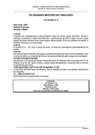 XADREZ - TREINO TÉCNICO PARA COMPETIÇÃO
                            Apostila 10 - Prof. Francisco Teodorico
_____________________________________________________________________________

                   OS GRANDES MESTRES DO TABULEIRO

                                     2.4. Partida nº 4

New York, 1857
Partida Francesa
Morphy x Meek

1 e4 e6
Levando em consideração a desvantagem negra da saída, estas deveriam, desde o
começo, entorpecer a ação das Brancas, impedindo-as de abrir o jogo, já que o jogo
aberto favorece sempre quem está melhor desenvolvido. Entre as defesas fechadas, a
Partida Francesa é a mais antiga.
2 d4 c5
O correto é 2 ... d5. Com o lance do texto, as Brancas conseguem preponderância no
centro.
3 d5 e5
De maneira geral, Morphy não jogava partidas fechadas tão bem como as abertas, mas
o lance do texto que é perda de tempo, dá oportunidade de abrir o jogo com vantagem.
4 f4 d6 5 Cf3 Bg4 6 fe5 Bf3
Novamente uma perda de tempo. Antes da troca, as Brancas tem uma peça em f3, as
Negras uma em g4. Após a troca, a peça negra desapareceu, enquanto que a branca,
é substituída por outra.
7 Df3 de5 8 Bb5+ Cd7 9 Cc3 Cf6 10 Bg5 Be7 11 d6!
O sacrifício de Peão típico de Morphy, com a intenção de abrir uma coluna, decide aqui
em seguida.
11 ... Bd6 12 0-0-0 (1-0)
Meek abandona porque perde uma peça.

                                         A SEGUIR:
                                      2.5. Partida nº 5
                                     New Orleans, 1858
                                      Gambito Evans
                                   Morphy x Aficionado
                        (Uma das seis partidas simultâneas às cegas)




   ______________________________________________________________________________________
                                                                                     Página 8
 