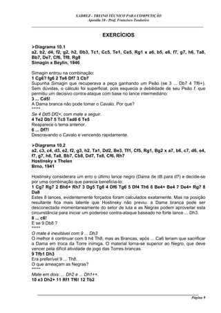 XADREZ - TREINO TÉCNICO PARA COMPETIÇÃO
                            Apostila 10 - Prof. Francisco Teodorico
_____________________________________________________________________________

                                     EXERCÍCIOS

 Diagrama 10.1
a2, b2, d4, f2, g2, h2, Db3, Tc1, Cc5, Te1, Ce5, Rg1 x a6, b5, e6, f7, g7, h6, Ta8,
Bb7, De7, Cf6, Tf8, Rg8
Simagin x Beylin, 1946

Simagin entrou na combinação:
1 Cg6? fg6 2 Te6 Df7 3 Cb7
Supunha Simagin que recuperava a peça ganhando um Peão (se 3 ... Db7 4 Tf6+).
Sem dúvidas, o cálculo foi superficial, pois esquecia a debilidade de seu Peão f, que
permitiu um decisivo contra-ataque com base no lance intermediário:
3 ... Cd5!
A Dama branca não pode tomar o Cavalo. Por que?
*****
Se 4 Dd5 Df2+, com mate a seguir.
4 Te2 Db7 5 Tc5 Tad8 6 Te5
Reaparece o tema anterior.
6 ... Df7!
Descravando o Cavalo e vencendo rapidamente.

  Diagrama 10.2
a2, c3, c4, d3, e2, f2, g3, h2, Ta1, Dd2, Be3, Tf1, Cf5, Rg1, Bg2 x a7, b6, c7, d6, e4,
f7, g7, h6, Ta8, Bb7, Cb8, Dd7, Te8, Cf6, Rh7
Hostinsky x Thelen
Brno, 1941

Hostinsky considerara um erro o último lance negro (Dama de d8 para d7) e decide-se
por uma combinação que parecia beneficia-lo:
1 Cg7 Rg7 2 Bh6+ Rh7 3 Dg5 Tg8 4 Df6 Tg6 5 Df4 Th6 6 Be4+ Be4 7 De4+ Rg7 8
Da8
Estes 8 lances, evidentemente forçados foram calculados exatamente. Mas na posição
resultante fica mais latente que Hostinsky não previu: a Dama branca pode ser
desconectada momentaneamente do setor de luta e as Negras podem aproveitar esta
circunstância para iniciar um poderoso contra-ataque baseado no forte lance ... Dh3.
8 ... c6!
E se 9 Db8 ?
*****
O mate é inevitável com 9 ... Dh3
O melhor é continuar com 9 h4 Th8, mas as Brancas, após ... Ca6 teriam que sacrificar
a Dama em troca da Torre inimiga. O material torna-se superior ao Negro, que deve
vencer pela difícil atividade de jogo das Torres brancas.
9 Tfb1 Dh3
Era preferível 9 ... Th8.
O que ameaçam as Negras?
*****
Mate em dois: ... Dh2 e ... Dh1++.
10 e3 Dh2+ 11 Rf1 Tf6! 12 Tb2

   ______________________________________________________________________________________
                                                                                     Página 9
 
