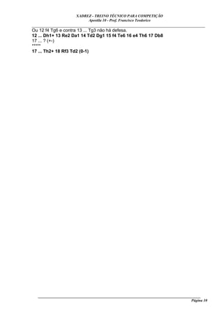 XADREZ - TREINO TÉCNICO PARA COMPETIÇÃO
                           Apostila 10 - Prof. Francisco Teodorico
_____________________________________________________________________________
Ou 12 f4 Tg6 e contra 13 ... Tg3 não há defesa.
12 ... Dh1+ 13 Re2 Da1 14 Td2 Dg1 15 f4 Te6 16 e4 Th6 17 Db8
17 ... ? (+-)
*****
17 ... Th2+ 18 Rf3 Td2 (0-1)




  ______________________________________________________________________________________
                                                                                   Página 10
 