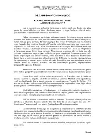 XADREZ - TREINO TÉCNICO PARA COMPETIÇÃO
                             Apostila 11 - Prof. Francisco Teodorico
_____________________________________________________________________________

                         OS CAMPEONATOS DO MUNDO

                        X CAMPEONATO MUNDIAL DE XADREZ
                             Lasker x Schlechter, 1910

            Até o momento que enfrentou Capablanca, o único match que Lasker não pôde
ganhar foi contra Schlechter, em Viena e Berlim no ano de 1910, que finalizou a +1-1=8, após o
qual Schlechter se denominou Campeão de meio mundo.

            Sobre este encontro, que foi dos mais emocionantes de todos os tempos, muito se
escreveu, mas na maioria das vezes, sem suficiente conhecimento de causa, pois as condições do
match eram de que o aspirante deveria vencer por dois pontos de vantagem para proclamar-se
novo Campeão. Isto explica a dramática 10ª partida, onde Schlechter jogou para vencer, pois o
empate não era suficiente. Mas Lasker, com seu característico sangue frio driblou os obstáculos
e acabou vencendo. Talvez soem estranhas as condições do match, mas Lasker fez esta proposta
a Capablanca, pouco depois deste encontro. Naturalmente a proposta não era justa, mas não
podemos esquecer que naquela época, o Título era quase propriedade de quem o possuía e não
existia órgão algum que emitisse normas, como mais tarde o fez a Federação Internacional.
Lasker havia se impressionado terrivelmente com o fim de Steinitz (na miséria) e para evitar que
lhe acontecesse o mesmo, sempre exigiu elevados honorários para sua participação em um
torneio, match ou exibição. Levando isto em consideração podemos, imparcialmente,
compreender a posição de Lasker.

            O encontro com Schlechter foi emocionante, mas Lasker não teve muita sorte, pois a
única partida que perdeu (a quinta) lhe era muito favorável, para não dizer completamente ganha.

           Antes deste match, ambos haviam se enfrentado em 7 ocasiões, com 3 vitórias de
Lasker, 1 derrota e 3 empates. Em todos os torneios, o Campeão Mundial havia superado seu
rival na classificação final e depois somente se encontraram no Torneio de Berlim, 1918,
vencido por Lasker, onde superou Schlechter em uma partida, empatando a outra. Logo não se
pode negar que a superioridade de Lasker foi sempre visível.

            Karl Schlechter (Viena, 1874 - Budapest, 1918), cujo apelido traduzido significava O
Pior, era de origem judia e foi conhecido como o Rei dos Empates, pois do total de partidas que
jogou em torneios e matches empatou uma elevada porcentagem.

           Foi um homem extremamente amável e modesto. Diziam que evitava ganhar uma
partida se o adversário ficasse ofendido. Isto não deixa de ser um exagero, mas em 1893,
disputou em Viena um match com Marco, finalizando em 10 partidas empatadas.

            A característica de seu jogo era a segurança e acreditava que o importante era não
perder, pois com os empates também se somam pontos valiosos para a classificação em torneios.
Muitos acreditavam que o jogo de Schlechter era inofensivo por excelência, mas, sem dúvida,
isto está longe de ser verdade, já que recebeu prêmios de brilhantismo em várias ocasiões e
produziu em outras partidas, combinações inesquecíveis.

            Em torneios sempre se classificou entre os primeiros, vencendo os Torneios a seguir,
entre outros:

____________________________________________________________________________________________
                                                                                     Página 2
 
