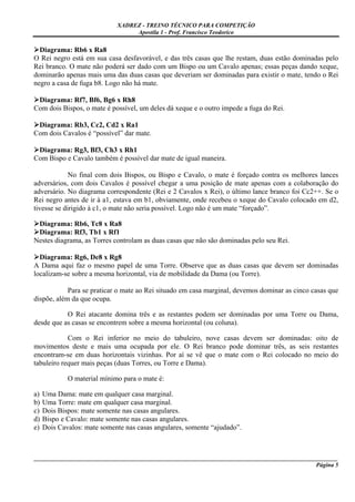 XADREZ - TREINO TÉCNICO PARA COMPETIÇÃO
                                  Apostila 1 - Prof. Francisco Teodorico

  Diagrama: Rb6 x Ra8
O Rei negro está em sua casa desfavorável, e das três casas que lhe restam, duas estão dominadas pelo
Rei branco. O mate não poderá ser dado com um Bispo ou um Cavalo apenas; essas peças dando xeque,
dominarão apenas mais uma das duas casas que deveriam ser dominadas para existir o mate, tendo o Rei
negro a casa de fuga b8. Logo não há mate.

 Diagrama: Rf7, Bf6, Bg6 x Rh8
Com dois Bispos, o mate é possível, um deles dá xeque e o outro impede a fuga do Rei.

 Diagrama: Rb3, Cc2, Cd2 x Ra1
Com dois Cavalos é “possível” dar mate.

 Diagrama: Rg3, Bf3, Ch3 x Rh1
Com Bispo e Cavalo também é possível dar mate de igual maneira.

             No final com dois Bispos, ou Bispo e Cavalo, o mate é forçado contra os melhores lances
adversários, com dois Cavalos é possível chegar a uma posição de mate apenas com a colaboração do
adversário. No diagrama correspondente (Rei e 2 Cavalos x Rei), o último lance branco foi Cc2++. Se o
Rei negro antes de ir à a1, estava em b1, obviamente, onde recebeu o xeque do Cavalo colocado em d2,
tivesse se dirigido à c1, o mate não seria possível. Logo não é um mate “forçado”.

 Diagrama: Rb6, Tc8 x Ra8
 Diagrama: Rf3, Tb1 x Rf1
Nestes diagrama, as Torres controlam as duas casas que não são dominadas pelo seu Rei.

  Diagrama: Rg6, De8 x Rg8
A Dama aqui faz o mesmo papel de uma Torre. Observe que as duas casas que devem ser dominadas
localizam-se sobre a mesma horizontal, via de mobilidade da Dama (ou Torre).

            Para se praticar o mate ao Rei situado em casa marginal, devemos dominar as cinco casas que
dispõe, além da que ocupa.

           O Rei atacante domina três e as restantes podem ser dominadas por uma Torre ou Dama,
desde que as casas se encontrem sobre a mesma horizontal (ou coluna).

            Com o Rei inferior no meio do tabuleiro, nove casas devem ser dominadas: oito de
movimentos deste e mais uma ocupada por ele. O Rei branco pode dominar três, as seis restantes
encontram-se em duas horizontais vizinhas. Por aí se vê que o mate com o Rei colocado no meio do
tabuleiro requer mais peças (duas Torres, ou Torre e Dama).

             O material mínimo para o mate é:

a)   Uma Dama: mate em qualquer casa marginal.
b)   Uma Torre: mate em qualquer casa marginal.
c)   Dois Bispos: mate somente nas casas angulares.
d)   Bispo e Cavalo: mate somente nas casas angulares.
e)   Dois Cavalos: mate somente nas casas angulares, somente “ajudado”.



_____________________________________________________________________________________________________
                                                                                              Página 5
 