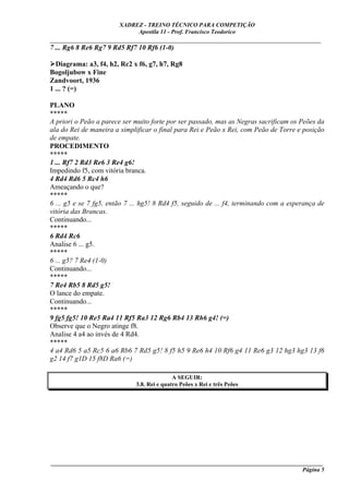 XADREZ - TREINO TÉCNICO PARA COMPETIÇÃO
                             Apostila 11 - Prof. Francisco Teodorico
_____________________________________________________________________________
7 ... Rg6 8 Re6 Rg7 9 Rd5 Rf7 10 Rf6 (1-0)

  Diagrama: a3, f4, h2, Rc2 x f6, g7, h7, Rg8
Bogoljubow x Fine
Zandvoort, 1936
1 ... ? (=)

PLANO
*****
A priori o Peão a parece ser muito forte por ser passado, mas as Negras sacrificam os Peões da
ala do Rei de maneira a simplificar o final para Rei e Peão x Rei, com Peão de Torre e posição
de empate.
PROCEDIMENTO
*****
1 ... Rf7 2 Rd3 Re6 3 Re4 g6!
Impedindo f5, com vitória branca.
4 Rd4 Rd6 5 Rc4 h6
Ameaçando o que?
*****
6 ... g5 e se 7 fg5, então 7 ... hg5! 8 Rd4 f5, seguido de ... f4, terminando com a esperança de
vitória das Brancas.
Continuando...
*****
6 Rd4 Rc6
Analise 6 ... g5.
*****
6 ... g5? 7 Re4 (1-0)
Continuando...
*****
7 Re4 Rb5 8 Rd5 g5!
O lance do empate.
Continuando...
*****
9 fg5 fg5! 10 Re5 Ra4 11 Rf5 Ra3 12 Rg6 Rb4 13 Rh6 g4! (=)
Observe que o Negro atinge f8.
Analise 4 a4 ao invés de 4 Rd4.
*****
4 a4 Rd6 5 a5 Rc5 6 a6 Rb6 7 Rd5 g5! 8 f5 h5 9 Re6 h4 10 Rf6 g4 11 Re6 g3 12 hg3 hg3 13 f6
g2 14 f7 g1D 15 f8D Ra6 (=)

                                             A SEGUIR:
                              3.8. Rei e quatro Peões x Rei e três Peões




____________________________________________________________________________________________
                                                                                     Página 5
 