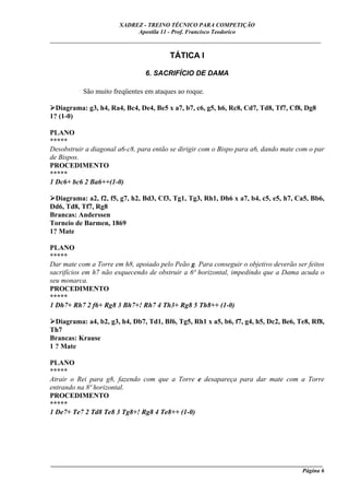 XADREZ - TREINO TÉCNICO PARA COMPETIÇÃO
                            Apostila 11 - Prof. Francisco Teodorico
_____________________________________________________________________________

                                        TÁTICA I

                                6. SACRIFÍCIO DE DAMA

           São muito freqüentes em ataques ao roque.

  Diagrama: g3, h4, Ra4, Bc4, De4, Be5 x a7, b7, c6, g5, h6, Rc8, Cd7, Td8, Tf7, Cf8, Dg8
1? (1-0)

PLANO
*****
Desobstruir a diagonal a6-c8, para então se dirigir com o Bispo para a6, dando mate com o par
de Bispos.
PROCEDIMENTO
*****
1 Dc6+ bc6 2 Ba6++(1-0)

  Diagrama: a2, f2, f5, g7, h2, Bd3, Cf3, Tg1, Tg3, Rh1, Dh6 x a7, b4, c5, e5, h7, Ca5, Bb6,
Dd6, Td8, Tf7, Rg8
Brancas: Anderssen
Torneio de Barmen, 1869
1? Mate

PLANO
*****
Dar mate com a Torre em h8, apoiado pelo Peão g. Para conseguir o objetivo deverão ser feitos
sacrifícios em h7 não esquecendo de obstruir a 6ª horizontal, impedindo que a Dama acuda o
seu monarca.
PROCEDIMENTO
*****
1 Dh7+ Rh7 2 f6+ Rg8 3 Bh7+! Rh7 4 Th3+ Rg8 5 Th8++ (1-0)

  Diagrama: a4, b2, g3, h4, Db7, Td1, Bf6, Tg5, Rh1 x a5, b6, f7, g4, h5, Dc2, Be6, Te8, Rf8,
Th7
Brancas: Krause
1 ? Mate

PLANO
*****
Atrair o Rei para g8, fazendo com que a Torre e desapareça para dar mate com a Torre
entrando na 8ª horizontal.
PROCEDIMENTO
*****
1 De7+ Te7 2 Td8 Te8 3 Tg8+! Rg8 4 Te8++ (1-0)




____________________________________________________________________________________________
                                                                                     Página 6
 