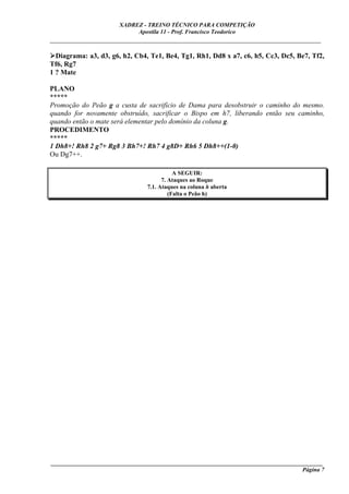 XADREZ - TREINO TÉCNICO PARA COMPETIÇÃO
                            Apostila 11 - Prof. Francisco Teodorico
_____________________________________________________________________________

  Diagrama: a3, d3, g6, h2, Cb4, Te1, Be4, Tg1, Rh1, Dd8 x a7, c6, h5, Cc3, Dc5, Be7, Tf2,
Tf6, Rg7
1 ? Mate

PLANO
*****
Promoção do Peão g a custa de sacrifício de Dama para desobstruir o caminho do mesmo.
quando for novamente obstruído, sacrificar o Bispo em h7, liberando então seu caminho,
quando então o mate será elementar pelo domínio da coluna g.
PROCEDIMENTO
*****
1 Dh8+! Rh8 2 g7+ Rg8 3 Bh7+! Rh7 4 g8D+ Rh6 5 Dh8++(1-0)
Ou Dg7++.

                                           A SEGUIR:
                                      7. Ataques ao Roque
                                7.1. Ataques na coluna h aberta
                                         (Falta o Peão h)




____________________________________________________________________________________________
                                                                                     Página 7
 