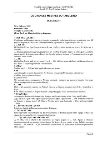 XADREZ - TREINO TÉCNICO PARA COMPETIÇÃO
                             Apostila 11 - Prof. Francisco Teodorico
_____________________________________________________________________________

                   OS GRANDES MESTRES DO TABULEIRO

                                       2.5. Partida nº 5

New Orleans, 1858
Gambito Evans
Morphy x Aficionado
(Uma das 6 partidas simultâneas às cegas)

1 e4 e5 2 Cf3 Cc6 3 Bc4
Continuam as Brancas o desenvolvimento, reservando a abertura do jogo a seu desejo, com d4
(após a preparação c3) ou 0-0 (acompanhado de alguns lances de preparação com f4).
3 ... Bc5 4 b4
O Gambito Evans (que levou o nome de seu criador), muito jogado no tempo de Andersen e
Morphy.
As Brancas planejam jogar c3, preparando d4 (quebra do centro negro) e optam por executa-lo
com o ganho de tempo, pois o Bispo (ou Cavalo) após ter tomado o Peão deverá retirar-se por
causa do lance citado.
4 ... Bb4
O Gambito Evans pode ser recusado com 4 ... Bb6. O Peão avançado branco (b4) normalmente
fica débil. O Bispo negro em b6 é muito eficaz.
5 c3 Ba5
Melhor que 5 ... Bc5 por 6 d4, perdendo mais um tempo.
6 d4
A continuação no estilo de gambito. As Brancas colocam às Negras duas alternativas:
a) deixar intacto o centro branco
b) ganhar Peões
No segundo caso, conseguem as Negras excelente vantagem de desenvolvimento pelo jogo
aberto, uma partida ao puro estilo Morphy.
6 ... ed4
Ou 6 ... d6 apoiando o centro e o Peão e5 para, se as Brancas seguirem com 7 de5, simplificar o
jogo.
Com o lance do texto, as Negras fizeram a segunda opção citada no comentário anterior.
7 0-0 dc3 8 Ba3
A vantagem do desenvolvimento das Brancas não é compensada pelos Peões sacrificados.
Aqui deve-se jogar 8 Db3 após o qual devem as Negras seguir com 8 ... Df6 podendo continuar
as Brancas o ataque com 9 e5. Mas as Negras tem à sua disposição ... Ch6, após ter jogado
... Dg6.
8 ... d6 9 Db3 Ch6 10 Cc3 Bc3
Esta troca facilita às Brancas uma posição de ataque.
11 Dc3 0-0 12 Tad1
Para fazer valer sua vantagem em desenvolvimento, as Brancas devem abrir o jogo. O lance de
ataque é e5, mas as Negras o impedem habilmente:
12 ... Cg4 13 h3 Cge5 14 Ce5 Ce5 15 Be2!
A 15 Bb3, com o objetivo de simplificar, as Negras jogam 15 ... Be6. Agora as Brancas
continuam com f4, preparando o jogo aberto. As Negras devem manter o jogo fechado com, por
exemplo ... f6, além de ... Cg6, dominando a casa chave e5, ponto onde as Brancas pretendem
abrir o jogo.

____________________________________________________________________________________________
                                                                                     Página 8
 