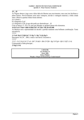 XADREZ - TREINO TÉCNICO PARA COMPETIÇÃO
                            Apostila 11 - Prof. Francisco Teodorico
_____________________________________________________________________________
15 ... f5
As Negras abrem o jogo com a falsa idéia de libertar seus movimentos, mas com isto facilitam o
plano branco. Provavelmente seria mais vantajoso, devido à vantagem material, a linha citada
antes. Observe quantas linhas foram abertas:
a) a coluna e
b) a diagonal a2-g8
c) a diagonal a1-h8, já que não pode ser obstruída por ...f6
Com os lances 17, 18 e 19, note que Morphy se apodera destes três elementos.
16 f4 Cc6 17 Bc4+ Rh8 18 Bb2 De7 19 Tde1 Tf6 20 ef5 Df8
As Brancas tem a oportunidade de decidir a partida mediante uma brilhante combinação. Tente
encontra-la.
*****
21 Te8! De8 22 Df6 De7 23 Dg7+! Dg7 24 f6 Dg2+
Desespero! Se 24 ... Df8, o mate é inevitável. Encontre-o.
*****
25 f7+ Ce5 26 fe5 h5 27 e6+ Rh7 28 Bd3+ Rh6 29 Tf6+ Rg5 30 Tg6+ Rf4 31 Rf2! (1-0)
Continuando a linha principal...
25 Rg2 (1-0)

                                         A SEGUIR:
                                       2.6. Partida nº 6
                                          Paris, 1858
                                       Defesa Philidor
                         Morphy x Duque de Brunschwig e Conde Isouard




____________________________________________________________________________________________
                                                                                     Página 9
 