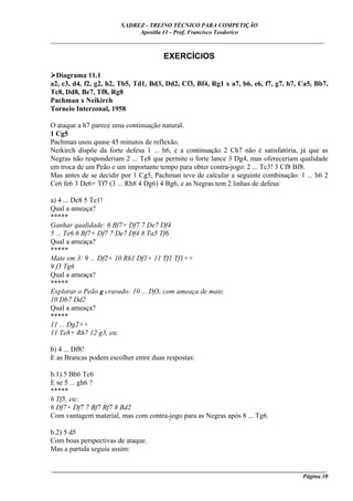 XADREZ - TREINO TÉCNICO PARA COMPETIÇÃO
                            Apostila 11 - Prof. Francisco Teodorico
_____________________________________________________________________________

                                      EXERCÍCIOS

  Diagrama 11.1
a2, c3, d4, f2, g2, h2, Tb5, Td1, Bd3, Dd2, Cf3, Bf4, Rg1 x a7, b6, e6, f7, g7, h7, Ca5, Bb7,
Tc8, Dd8, Be7, Tf8, Rg8
Pachman x Neikirch
Torneio Interzonal, 1958

O ataque a h7 parece uma continuação natural.
1 Cg5
Pachman usou quase 45 minutos de reflexão.
Neikirch dispõe da forte defesa 1 ... h6, e a continuação 2 Ch7 não é satisfatória, já que as
Negras não responderiam 2 ... Te8 que permite o forte lance 3 Dg4, mas ofereceriam qualidade
em troca de um Peão e um importante tempo para obter contra-jogo: 2 ... Tc3! 3 Cf8 Bf8.
Mas antes de se decidir por 1 Cg5, Pachman teve de calcular a seguinte combinação: 1 ... h6 2
Ce6 fe6 3 De6+ Tf7 (3 ... Rh8 4 Dg6) 4 Bg6, e as Negras tem 2 linhas de defesa:

a) 4 ... De8 5 Te1!
Qual a ameaça?
*****
Ganhar qualidade: 6 Bf7+ Df7 7 De7 Df4
5 ... Te6 6 Bf7+ Df7 7 De7 Df4 8 Ta5 Tf6
Qual a ameaça?
*****
Mate em 3: 9 ... Df2+ 10 Rh1 Df1+ 11 Tf1 Tf1++
9 f3 Tg6
Qual a ameaça?
*****
Explorar o Peão g cravado: 10 ... Df3, com ameaça de mate.
10 Db7 Dd2
Qual a ameaça?
*****
11 ... Dg2++
11 Te8+ Rh7 12 g3, etc.

b) 4 ... Df8!
E as Brancas podem escolher entre duas respostas:

b.1) 5 Bh6 Tc6
E se 5 ... gh6 ?
*****
6 Tf5, etc.
6 Df7+ Df7 7 Bf7 Rf7 8 Bd2
Com vantagem material, mas com contra-jogo para as Negras após 8 ... Tg6.

b.2) 5 d5
Com boas perspectivas de ataque.
Mas a partida seguiu assim:

____________________________________________________________________________________________
                                                                                    Página 10
 