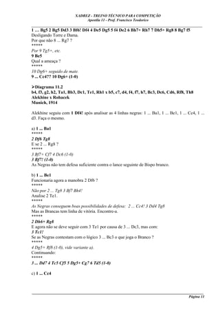 XADREZ - TREINO TÉCNICO PARA COMPETIÇÃO
                              Apostila 11 - Prof. Francisco Teodorico
_____________________________________________________________________________
1 … Bg5 2 Bg5 Dd3 3 Bf6! Df4 4 De5 Dg5 5 f4 De2 6 Bh7+ Rh7 7 Dh5+ Rg8 8 Bg7 f5
Desligando Torre e Dama.
Por que não 8 ... Rg7 ?
*****
Por 9 Tg5+, etc.
9 Be5
Qual a ameaça ?
*****
10 Dg6+ seguido de mate.
9 ... Cc4?? 10 Dg6+ (1-0)

 Diagrama 11.2
b4, f3, g2, h2, Ta1, Bb3, Dc1, Te1, Rh1 x b5, c7, d4, f4, f7, h7, Bc3, Dc6, Cd6, Rf8, Th8
Alekhine x Rohacek
Munich, 1914

Alekhine seguiu com 1 Df4! após analisar as 4 linhas negras: 1 ... Ba1, 1 ... Be1, 1 ... Cc4, 1 ...
d3. Faça o mesmo.

a) 1 ... Ba1
*****
2 Df6 Tg8
E se 2 ... Rg8 ?
*****
3 Bf7+ Cf7 4 Dc6 (1-0)
3 Bf7! (1-0)
As Negras não tem defesa suficiente contra o lance seguinte de Bispo branco.

b) 1 ... Be1
Funcionaria agora a manobra 2 Df6 ?
*****
Não por 2 ... Tg8 3 Bf7 Bh4!
Analise 2 Te1.
*****
As Negras conseguem boas possibilidades de defesa: 2 ... Cc4! 3 Dd4 Tg8
Mas as Brancas tem linha de vitória. Encontre-a.
*****
2 Dh6+ Rg8
E agora não se deve seguir com 3 Te1 por causa de 3 ... Dc3, mas com:
3 Tc1!
Se as Negras contestam com o lógico 3 ... Bc3 o que joga o Branco ?
*****
4 Dg5+ Rf8 (1-0), vide variante a).
Continuando:
*****
3 ... Dd7 4 Tc5 Cf5 5 Dg5+ Cg7 6 Td5 (1-0)

c) 1 ... Cc4



____________________________________________________________________________________________
                                                                                    Página 11
 