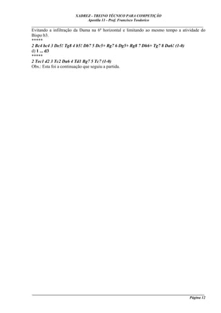 XADREZ - TREINO TÉCNICO PARA COMPETIÇÃO
                            Apostila 11 - Prof. Francisco Teodorico
_____________________________________________________________________________
Evitando a infiltração da Dama na 6ª horizontal e limitando ao mesmo tempo a atividade do
Bispo b3.
*****
2 Bc4 bc4 3 De5! Tg8 4 b5! Db7 5 Dc5+ Rg7 6 Dg5+ Rg8 7 Dh6+ Tg7 8 Da6! (1-0)
d) 1 ... d3
*****
2 Tec1 d2 3 Tc2 Da6 4 Td1 Bg7 5 Tc7 (1-0)
Obs.: Esta foi a continuação que seguiu a partida.




____________________________________________________________________________________________
                                                                                    Página 12
 