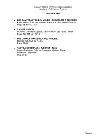 XADREZ - TREINO TÉCNICO PARA COMPETIÇÃO
                            Apostila 11 - Prof. Francisco Teodorico
_____________________________________________________________________________
                                BIBLIOGRAFIA


•   LOS CAMPEONATOS DEL MUNDO - DE STEINITZ A ALEKHINE
    Pablo Moran, Ediciones Martinez Roca, S.A., Barcelona - Espanha
    Págs. 28-29 e 133-138

•   XADREZ BÁSICO
    Dr. Orfeu Gilberto D'Agostini, Edições Ouro, São Paulo - Brasil
    Págs. 129-131 e 212-213

•   LOS GRANDES MAESTROS DEL TABLERO
    Ricardo Reti, Club de Ajedrez
    Págs. 29-31

•   TÁCTICA MODERNA EN AJEDREZ - Tomo I
    Ludeck Pachman, Colecion Escaques, Martinez Roca,
    Barcelona - Espanha
    Pág. 27-29




____________________________________________________________________________________________
                                                                                    Página 13
 
