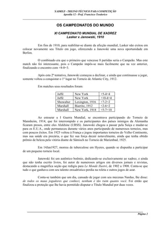 XADREZ - TREINO TÉCNICO PARA COMPETIÇÃO
                             Apostila 12 - Prof. Francisco Teodorico
_____________________________________________________________________________

                         OS CAMPEONATOS DO MUNDO

                        XI CAMPEONATO MUNDIAL DE XADREZ
                               Lasker x Janowski, 1910

           Em fins de 1910, para reabilitar-se diante da aficção mundial, Lasker não exitou em
colocar novamente seu Título em jogo, oferecendo a Janowski uma nova oportunidade em
Berlim.

            O combinado era que o primeiro que vencesse 8 partidas seria o Campeão. Mas este
match não foi interessante, pois o Campeão impôs-se mais facilmente que na vez anterior,
finalizando o encontro com +8-0=3.

           Após esta 2ª tentativa, Janowski começou a declinar, e ainda que continuasse a jogar,
somente voltou a conquistar o 1º lugar no Torneio de Atlantic City, 1912.

           Em matches seus resultados foram:

                          Jaffé        New York            +5-4=4
                          Jaffé        New York            +10-4=4
                          Showalter    Lexington, 1916     +7-2=2
                          Marshall     Biarritz, 1912      +2-6=2
                          Marshall     New York, 1918      +5-7=10

           Ao estourar a I Guerra Mundial, se encontrava participando do Torneio de
Mannheim, 1914, que foi interrompido e os participantes dos países inimigos da Alemanha
ficaram presos, entre eles Alekhine (URSS). Janowski chegou a passar pela Suíça e mudar-se
para os E.U.A., onde permaneceu durante vários anos participando de numerosos torneios, mas
com poucos êxitos. Em 1925 voltou à França e jogou importantes torneios do Velho Continente,
mas sua saúde era precária, o que fez sua força decair notavelmente, ainda que tenha obtido
prêmio de beleza pela vitória diante de Sämisch no Torneio de Marienbad, 1925.

          Em 14Jan1927, morreu de tuberculose em Hyeres, quando se dispunha a participar
de um pequeno torneio local.

           Janowski foi um autêntico boêmio, dedicando-se exclusivamente ao xadrez, e ainda
que não tenha escrito livros, foi autor de numerosos artigos em diversos jornais e revistas,
destacando a magnífica seção que redigiu para Le Monde Ilustré, de 1902 a 1908. Conta-se que
tudo o que ganhava com seu talento enxadrístico perdia na roleta e outros jogos de azar.

            Conta-se também que um dia, cansado de jogar com seu mecenas Nardus, lhe disse:
de todos os maus jogadores que conheci, nenhum é tão ruim quanto você. Foi então que
finalizou a proteção que lhe havia permitido disputar o Título Mundial por duas vezes.




   ______________________________________________________________________________________
                                                                                     Página 2
 