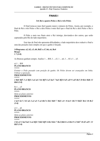 XADREZ - TREINO TÉCNICO PARA COMPETIÇÃO
                               Apostila 12 - Prof. Francisco Teodorico
_____________________________________________________________________________

                                              FINAIS I

                             3.8. Rei e quatro Peões x Rei e três Peões

            O final torna-se mais fácil quanto maior o número de Peões. Assim, por exemplo, o
final de Rei e três Peões x Rei e dois Peões é mais fácil que o final de Rei e dois Peões x Rei e
Peão.

           O Peão a mais nos finais atrai o Rei inimigo, desviando-o dos outros, que serão
capturados pelo Rei do lado majoritário.

          Este tipo de final não apresenta dificuldades, o lado majoritário deve reduzir o final a
uma das posições mais simples em que o ganho é forçado.

  Diagrama: a2, b2, c3, d4, Rd2 x a7, b6, c6, Re4
Berger
1 ? (1-0)

As Brancas ganham sempre. Analise 1 ... Rf4, 1 ... c5, 1 ... a6, 1 ... b5 e 1 ... a5.

a) 1 ... Rf4
PLANO BRANCO
*****
Formar o Peão passado com posição de ganho. Os Peões devem ser avançados em linha.
Utilizar a oposição.
PROCEDIMENTO
*****
2 Rd3 Rf5 3 c4 Rf4 4 a4 a6 5 b4 Rf5 6 a5 ba5 7 ba5 Rf4 8 d5 cd5 9 cd5 Re5 10 Rc4 Rd6 11
Rd4 (1-0)

b) 1 ... c5
PLANO BRANCO
*****
Idem ao plano anterior.
PROCEDIMENTO
*****
2 dc5 bc5 3 b3 a6 4 a3 a5 5 a4 Re5 6 Re3 Rd5 7 Rd3 c4+ 8 bc4+ Rc5 9 Rd2! Rc4 10 Rc2
(1-0)

c) 1 ... a6
PLANO BRANCO
*****
Idem ao plano anterior.
PROCEDIMENTO
*****
2 b4 a5 3 ba5 ba5 4 a4 Rf4 5 Rd3 Rf5 6 Re3 Re6 7 Re4 Rd6 8 c4 Re6 9 c5 Rd7 10 d5 cd5+ 11
Rd5 (1-0)


   ______________________________________________________________________________________
                                                                                     Página 4
 