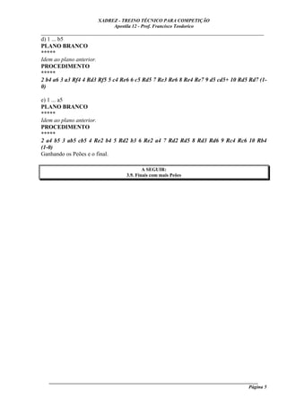 XADREZ - TREINO TÉCNICO PARA COMPETIÇÃO
                            Apostila 12 - Prof. Francisco Teodorico
_____________________________________________________________________________
d) 1 ... b5
PLANO BRANCO
*****
Idem ao plano anterior.
PROCEDIMENTO
*****
2 b4 a6 3 a3 Rf4 4 Rd3 Rf5 5 c4 Re6 6 c5 Rd5 7 Re3 Re6 8 Re4 Re7 9 d5 cd5+ 10 Rd5 Rd7 (1-
0)

e) 1 ... a5
PLANO BRANCO
*****
Idem ao plano anterior.
PROCEDIMENTO
*****
2 a4 b5 3 ab5 cb5 4 Re2 b4 5 Rd2 b3 6 Re2 a4 7 Rd2 Rd5 8 Rd3 Rd6 9 Rc4 Rc6 10 Rb4
(1-0)
Ganhando os Peões e o final.

                                          A SEGUIR:
                                  3.9. Finais com mais Peões




   ______________________________________________________________________________________
                                                                                     Página 5
 