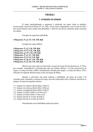 XADREZ - TREINO TÉCNICO PARA COMPETIÇÃO
                             Apostila 12 - Prof. Francisco Teodorico
_____________________________________________________________________________

                                           TÁTICA I

                                  7. ATAQUES AO ROQUE

            O roque (principalmente o pequeno) é praticado em quase todas as partidas.
Conservando a barreira de Peões (2T, 2C, 2B), a Torre como companheira e um Cavalo em 3B, o
Rei estará durante muito tempo bem defendido. A falta de um desses elementos pode ocasionar
um ataque.

           Exemplo de roque bem defendido:

  Diagrama: f7, g7, h7, Cf6, Tf8, Rg8

           Exemplo de roques débeis:

  Diagrama: f7, g7, Cf6, Tf8, Rg8
  Diagrama: f7, h7, Cf6, Tf8, Rg8
  Diagrama: g7, h7, Cf6, Tf8, Rg8
  Diagrama: f7, g7, h7, Tf8, Rg8
  Diagrama: f7, g7, h7, Cf6, Rg8
  Diagrama: f7, g6, h7, Cf6, Tf8, Rg8
  Diagrama: f7, g7, h6, Cf6, Tf8, Rg8

            Observe que mais cedo ou mais tarde, as peças do roque devem deslocar-se. A Torre,
por exemplo, normalmente é utilizada para agir nas colunas abertas, o Cavalo posiciona-se no
centro, o avanço do Peão a 4BR é normalmente utilizado para ataque, o avanço do Peão a 3TR é
utilizado em algumas aberturas para evitar um ataque de Bispo.

            Quando o adversário não pode explorar a debilidade, ela deixa de existir. Um
conselho geral: mantenha a estrutura do roque caso não tenha plano claro. Podemos classificar os
ataques ao roque da seguinte maneira:

7.1. Ataques na coluna h aberta (falta o Peão h)
7.2. Ataques na coluna g aberta (falta o Peão g)
7.3. Ataques na diagonal aberta (falta o Peão f)
7.4. Ataques ao Peão h (falta o Cavalo em f)
7.5. Ataques ao Peão f (falta a Torre em f)
7.6. Ataques devido ao avanço do Peão g
7.6. Ataques devido ao avanço do Peão h

           Normalmente essas debilidades aparecem juntas.




   ______________________________________________________________________________________
                                                                                     Página 6
 