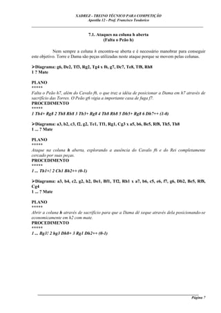 XADREZ - TREINO TÉCNICO PARA COMPETIÇÃO
                            Apostila 12 - Prof. Francisco Teodorico
_____________________________________________________________________________

                              7.1. Ataques na coluna h aberta
                                      (Falta o Peão h)

            Nem sempre a coluna h encontra-se aberta e é necessário manobrar para conseguir
este objetivo. Torre e Dama são peças utilizadas neste ataque porque se movem pelas colunas.

  Diagrama: g6, De2, Tf3, Rg2, Tg4 x f6, g7, Dc7, Te8, Tf8, Rh8
1 ? Mate

PLANO
*****
Falta o Peão h7, além do Cavalo f6, o que traz a idéia de posicionar a Dama em h7 através de
sacrifício das Torres. O Peão g6 vigia a importante casa de fuga f7.
PROCEDIMENTO
*****
1 Th4+ Rg8 2 Th8 Rh8 3 Th3+ Rg8 4 Th8 Rh8 5 Dh5+ Rg8 6 Dh7++ (1-0)

  Diagrama: a3, b2, c3, f2, g2, Te1, Tf1, Rg1, Cg3 x a5, b6, Be5, Rf8, Th5, Th8
1 ... ? Mate

PLANO
*****
Ataque na coluna h aberta, explorando a ausência do Cavalo f6 e do Rei completamente
cercado por suas peças.
PROCEDIMENTO
*****
1 ... Th1+! 2 Ch1 Bh2++ (0-1)

  Diagrama: a3, b4, c2, g2, h2, De1, Bf1, Tf2, Rh1 x a7, b6, c5, e6, f7, g6, Db2, Be5, Rf8,
Cg4
1 ... ? Mate

PLANO
*****
Abrir a coluna h através de sacrifício para que a Dama dê xeque através dela posicionando-se
economicamente em h2 com mate.
PROCEDIMENTO
*****
1 ... Bg3! 2 hg3 Dh8+ 3 Rg1 Dh2++ (0-1)




   ______________________________________________________________________________________
                                                                                     Página 7
 