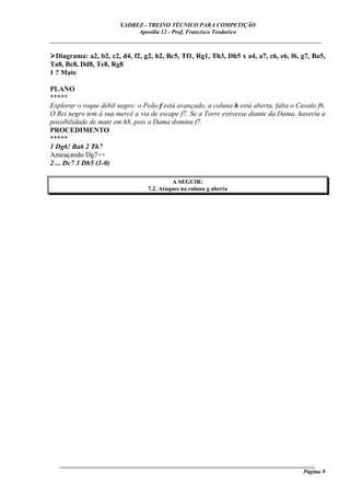 XADREZ - TREINO TÉCNICO PARA COMPETIÇÃO
                             Apostila 12 - Prof. Francisco Teodorico
_____________________________________________________________________________

  Diagrama: a2, b2, c2, d4, f2, g2, h2, Bc5, Tf1, Rg1, Th3, Dh5 x a4, a7, c6, e6, f6, g7, Ba5,
Ta8, Bc8, Dd8, Te8, Rg8
1 ? Mate

PLANO
*****
Explorar o roque débil negro: o Peão f está avançado, a coluna h está aberta, falta o Cavalo f6.
O Rei negro tem à sua mercê a via de escape f7. Se a Torre estivesse diante da Dama, haveria a
possibilidade de mate em h8, pois a Dama domina f7.
PROCEDIMENTO
*****
1 Dg6! Ba6 2 Th7
Ameaçando Dg7++
2 ... Dc7 3 Dh5 (1-0)

                                            A SEGUIR:
                                  7.2. Ataques na coluna g aberta




   ______________________________________________________________________________________
                                                                                     Página 9
 