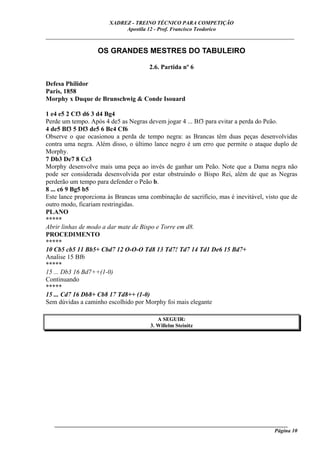XADREZ - TREINO TÉCNICO PARA COMPETIÇÃO
                            Apostila 12 - Prof. Francisco Teodorico
_____________________________________________________________________________

                   OS GRANDES MESTRES DO TABULEIRO

                                      2.6. Partida nº 6

Defesa Philidor
Paris, 1858
Morphy x Duque de Brunschwig & Conde Isouard

1 e4 e5 2 Cf3 d6 3 d4 Bg4
Perde um tempo. Após 4 de5 as Negras devem jogar 4 ... Bf3 para evitar a perda do Peão.
4 de5 Bf3 5 Df3 de5 6 Bc4 Cf6
Observe o que ocasionou a perda de tempo negra: as Brancas têm duas peças desenvolvidas
contra uma negra. Além disso, o último lance negro é um erro que permite o ataque duplo de
Morphy.
7 Db3 De7 8 Cc3
Morphy desenvolve mais uma peça ao invés de ganhar um Peão. Note que a Dama negra não
pode ser considerada desenvolvida por estar obstruindo o Bispo Rei, além de que as Negras
perderão um tempo para defender o Peão b.
8 ... c6 9 Bg5 b5
Este lance proporciona às Brancas uma combinação de sacrifício, mas é inevitável, visto que de
outro modo, ficariam restringidas.
PLANO
*****
Abrir linhas de modo a dar mate de Bispo e Torre em d8.
PROCEDIMENTO
*****
10 Cb5 cb5 11 Bb5+ Cbd7 12 O-O-O Td8 13 Td7! Td7 14 Td1 De6 15 Bd7+
Analise 15 Bf6
*****
15 ... Db3 16 Bd7++(1-0)
Continuando
*****
15 ... Cd7 16 Db8+ Cb8 17 Td8++ (1-0)
Sem dúvidas a caminho escolhido por Morphy foi mais elegante

                                          A SEGUIR:
                                       3. Willelm Steinitz




   ______________________________________________________________________________________
                                                                                    Página 10
 