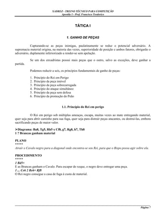 XADREZ - TREINO TÉCNICO PARA COMPETIÇÃO
                                  Apostila 1 - Prof. Francisco Teodorico



                                               TÁTICA I


                                        1. GANHO DE PEÇAS

            Capturando-se as peças inimigas, paulatinamente se reduz o potencial adversário. A
supremacia material origina, na maioria das vezes, superioridade de posição e ambos fatores, obrigarão o
adversário, duplamente inferiorizado a render-se sem apelação.

           Se um dos enxadristas possui mais peças que o outro, salvo as exceções, deve ganhar a
partida.

           Podemos reduzir a seis, os princípios fundamentais de ganho de peças:

           1.   Princípio do Rei em Perigo
           2.   Princípio da peça imóvel
           3.   Princípio da peça sobrecarregada
           4.   Princípio do ataque simultâneo
           5.   Princípio da peça sem defesa
           6.   Princípio da promoção do Peão


                                     1.1. Princípio do Rei em perigo

            O Rei em perigo sob múltiplas ameaças, escapa, muitas vezes ao mate entregando material,
quer seja para abrir caminho para sua fuga, quer seja para distrair peças atacantes, ou destrui-las, embora
sacrificando peças de maior valor.

  Diagrama: Ba8, Tg5, Rh5 x Cf8, g7, Rg8, h7, Th8
1 ? Brancas ganham material

PLANO
*****
Atrair o Cavalo negro para a diagonal onde encontra-se seu Rei, para que o Bispo possa agir sobre ela.

PROCEDIMENTO
*****
1 Bd5+
E as Brancas ganham o Cavalo. Para escapar do xeque, o negro deve entregar uma peça.
1 ... Ce6 2 Be6+ Rf8
O Rei negro consegue a casa de fuga à custa de material.




_____________________________________________________________________________________________________
                                                                                              Página 7
 