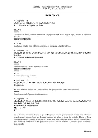 XADREZ - TREINO TÉCNICO PARA COMPETIÇÃO
                             Apostila 12 - Prof. Francisco Teodorico
_____________________________________________________________________________

                                       EXERCÍCIOS

  Diagrama 12.1
a3, f3, g4, h4, Rb2, Bb5 x a7, f6, g7, h6, Rc7, Cc6
1 ... ? Ganham as Negras um Peão

PLANO
*****
O Bispo e o Peão f3 estão em casas conjugadas ao Cavalo negro, logo, o tema é duplo de
Cavalo.
PROCEDIMENTO
*****
1 ... Cd4
Ganhando o Peão, pois o Bispo, ao retirar-se não pode defender o Peão.

  Diagrama 12.2
a3, b2, f2, g2, h3, Ta1, Cb5, Dc2, Be2, Cf3, Rg1 x a7, b6, c7, f7, g7, h6, Ta8, Bb7, Cc6, De8,
Cf6, Rg8
1 ? Ganham as Brancas qualidade

PLANO
*****
Ataque duplo de Cavalo à Dama e à Torre.
PROCEDIMENTO
*****
1 Cc7
E troca-se Cavalo por Torre

 Diagrama 12.3
b3, g2, h2, Ta1, Td1, Rf1 x b6, f4, f6, h7, Bb4, Tc7, Te3, Rg8
Composição

Se você pudesse colocar um Cavalo branco em qualquer casa livre, onde colocaria?
*****
Em d5, atacando 7 peças simultaneamente

  Diagrama 12.4
a2, b2, c2, e5, f2, g2, h2, Ta1, Bb3, Dd1, Cd2, Tf1, Rg1, Bg5 x a6, b5, c6, d5, f7, g7, h6, Ta8,
Bc8, Dd8, Ce7, Re8, Bf8, Th8
Vassiltschuk x Bobolowitsch
Moscou, 1959
1?

Se as Brancas retiram o Bispo de g5, as Negras poderiam aproveitar este tempo para estimular
seu desenvolvimento. Mas as Brancas ganham ao achar o tema da posição: Dama e Torre
inimigos estão em posição de duplo de Cavalo, que pode dirigir-se a esta casa via d6 (defendido
pelo Peão e5), onde ataca o Rei que deverá deixar a defesa do Peão f7, observe que o Cavalo e7
está cravado.

   ______________________________________________________________________________________
                                                                                    Página 11
 