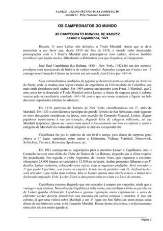 XADREZ - TREINO TÉCNICO PARA COMPETIÇÃO
                             Apostila 13 - Prof. Francisco Teodorico
_____________________________________________________________________________

                         OS CAMPEONATOS DO MUNDO

                       XII CAMPEONATO MUNDIAL DE XADREZ
                              Lasker x Capablanca, 1921

           Durante 11 anos Lasker não defendeu o Título Mundial. Ainda que se deve
mencionar a seu favor que, desde 1914 até fins de 1918, o mundo tinha demasiadas
preocupações com a I Guerra Mundial para preocupar-se com xadrez, deve-se também
reconhecer que impôs muitas dificuldades a Rubinstein para que disputasse o Campeonato.

           José Raul Capablanca (La Habana, 1888 - New York, 1942) foi um dos meninos
prodígios mais sensacionais da história do xadrez mundial. Aprendeu a jogar aos 4 anos e aos 13
consagrou-se Campeão Cubano ao derrotar em um match, Juan Corzo por +4-3=6.

            Suas extraordinárias condições de jogador se desenvolveram ao máximo na América
do Norte, onde se mudou para seguir estudos de engenharia na Universidade de Columbia, que
mais tarde abandonou pelo xadrez. Em 1909 acertou um encontro com Frank J. Marshall, que 2
anos antes havia disputado o Título Mundial contra Lasker, e diante da surpresa geral, o cubano
venceu pelo extraordinário resultado +8-1=14, com o que seu nome começou a figurar ao lado
das mais importantes estrelas do tabuleiro.

            Em 1910, participa do Torneio de New York, classificando-se em 2°, atrás de
Marshall. Em 1921 o convidaram a participar do grande Torneio de San Sebastian, onde jogaram
os mais destacados enxadristas da época, com exceção do Campeão Mundial, Lasker. Alguns
jogadores opuseram-se à sua participação, alegando falta de categoria suficiente, ao que
Marshall respondeu: Quem me venceu num match é forçosamente um bom enxadrista e como a
categoria de Marshall era indiscutível, ninguém se atreveu a responder-lhe.

            Capablanca fez jus às palavras de seu rival e amigo, pois diante da surpresa geral
obteve o 1° lugar, superando entre outros a Rubinstein, Vidmar, Marshall, Nimzowich,
Schlechter, Tarrasch, Bernstein, Spielmann, etc.

            Em 1911 começaram as negociações para o encontro Lasker x Capablanca, mas o
Campeão recusou uma oferta do Clube de Xadrez de La Habana, alegando que o clima tropical
lhe prejudicaria. Em seguida, o clube Argentino, de Buenos Aires, quis organizar o encontro,
oferecendo 25.000 francos ao vencedor e 12.500 ao perdedor. Ambas propostas falharam e ao 3°
desafio, Lasker contestou, colocando entre outras, com as seguintes condições: Será vencedor o
1° que ganhe 6 partidas, sem contar os empates. O máximo de partidas será 30. Ao final destas,
será vencedor o que tenha mais vitórias. Mas se houver apenas uma vitória a mais, o match será
declarado empatado. O dr. Lasker fixará a data para começar a luta e o local da mesma...

            Capablanca recusou alegando que um vencedor é sempre um vencedor, ainda que a
vantagem seja mínima. Naturalmente Capablanca tinha razão, mas também a tinha os partidários
de Lasker quando afirmavam: Capablanca ganhou reputação muito rapidamente, e antes de
enfrentar Lasker deveria demonstrar sua maestria em outros torneios e matches. E isso era
correto, já que uma vitória sobre Marshall e um 1° lugar em San Sebastian eram pouca coisa
diante de um histórico como o do Campeão Mundial. Diante destas discórdias, o relacionamento
entre eles não era muito agradável.

   ______________________________________________________________________________________
                                                                                     Página 2
 
