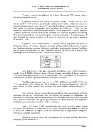 XADREZ - TREINO TÉCNICO PARA COMPETIÇÃO
                             Apostila 13 - Prof. Francisco Teodorico
_____________________________________________________________________________

           Vejamos os sucessos enxadrísticos que se desenvolveram até 1921, quando enfim se
enfrentaram estes dois gigantes:

            Capablanca começou sua carreira de maneira triunfal, vencendo em 1913 dois
torneios em New York e ficando em 2° em La Habana, ficando atrás de Marshall. Lasker não
jogou torneio algum nestes anos, mas em 1914, em San Petesburgo, organizaram um torneio que
tinha como pré-requisito indispensável para participar, ter obtido um 1° lugar em uma
competição internacional. Participaram deste torneio, Lasker, Capablanca, Tarrasch, Marshall,
Alekhine, Rubinstein, Janowski, Nimzowich, Bernstein e os veteranos Blackburne e Gunsberg.
O torneio foi disputado no sistema schuring em 1 turno, classificando os 5 primeiros para a 2ª
fase, disputada em sistema schuring em 2 turnos, e iniciariam esta fase com a pontuação
alcançada na 1ª fase.

           Capablanca venceu brilhantemente a 1ª fase sem derrotas, enquanto Lasker perdeu de
Bernstein e ficou a 1,5 pontos de distância. Ao iniciar a 2ª fase, todos os aficionados pensavam
que Capablanca acabaria vencendo facilmente, mas Lasker, fantasticamente superou Capablanca
por 0,5 ponto, após derrota-lo em uma Espanhola - Variante das Trocas, que é uma das mais
famosas partidas da história do xadrez. A classificação final foi:

                                    1° Lasker         13,5
                                    2° Capablanca     13,0
                                    3° Alekhine       10,0
                                    4° Tarrasch        8,5
                                    5° Marshall        8,0

          Após este torneio o velho leão é novamente considerado como o melhor jogador do
mundo. O ano de 1914 foi fatídico, estoura a I Guerra Mundial e a atividade de Lasker resume-se
a um match amistoso com Tarrasch, 1916, vencendo por +5-0=1 e um triunfo em um torneio na
mesma cidade, em 1918, superando Rubinstein, Schlechter e Tarrasch.

           Capablanca, por sua vez, vence em 1915, 1916 e 1918 os torneios de New York e em
1919 vence Kostic, em La Habana, por +5-0=0. No Torneio de Hastings (denominado A vitória),
onde estavam excluídos os enxadristas alemães e dos países aliados, também conseguiu o 1°
posto.

            Após o fim da I Guerra Mundial, Lasker, sentindo-se velho, quis renunciar ao Título,
nomeando seu sucessor, Capablanca, mas esta decisão não agradaria os aficionados, que
desejavam ver o confronto. Após trabalhosas negociações foi organizado o match a ser disputado
em La Habana. O vencedor seria aquele que conseguisse 8 vitórias primeiro, mas chegando à
partida 24 sem este resultado, decidiria a melhor pontuação.

           Após a 14ª partida, Lasker desmoralizado pelo placar adverso e talvez afetado
fisicamente pelo clima de La Habana, decidiu enviar uma carta ao árbitro propondo sua rendição
ao match, em 27Abr1921. A resposta, ainda que discutida entre os organizadores, chegou no
mesmo dia, aceitando sua proposta.

           Durante o encontro, Lasker foi correspondente de um diário holandês. Eis alguns
parágrafos que escreveu sobre si:

   ______________________________________________________________________________________
                                                                                     Página 3
 